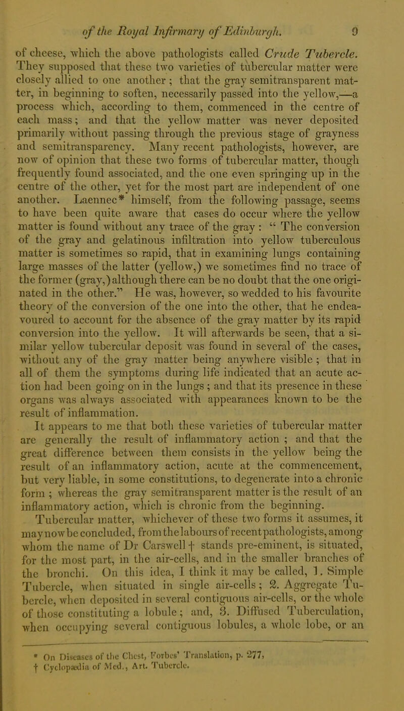 of cheese, which the above pathologists called Crude Tubercle. They supposed that these two varieties of tubercular matter were closely allied to one another ; that the gray semitransparent mat- ter, in beginning to soften, necessarily passed into the yellow,—a process which, according to them, commenced in the centre of each mass; and that the yellow matter was never deposited primarily without passing through the previous stage of gray ness and semitransparency. Many recent pathologists, however, are now of opinion that these two forms of tubercular matter, though frequently found associated, and the one even springing up in the centre of the other, yet for the most part are independent of one another. Laennec* himself, from the following passage, seems to have been quite aware that cases do occur where the yellow matter is found without any trace of the gray : “ The conversion of the gray and gelatinous infiltration into yellow tuberculous matter is sometimes so rapid, that in examining lungs containing large masses of the latter (yellow,) we sometimes find no trace of the former (gray,) although there can be no doubt that the one origi- nated in the other.11 He was, however, so wedded to his favourite theory of the conversion of the one into the other, that he endea- voured to account for the absence of the gray matter by its rapid conversion into the yellow. It will afterwards be seen, that a si- milar yellow tubercular deposit was found in several of the cases, without any of the gray matter being anywhere visible ; that in all of them the symptoms during life indicated that an acute ac- tion had been going on in the lungs ; and that its presence in these organs was always associated with appearances known to be the result of inflammation. It appears to me that both these varieties of tubercular matter are generally the result of inflammatory action ; and that the great difference between them consists in the yellow being the result of an inflammatory action, acute at the commencement, but very liable, in some constitutions, to degenerate into a chronic form ; whereas the gray semitransparent matter is the result of an inflammatory action, which is chronic from the beginning. Tubercular matter, whichever of these two forms it assumes, it may now be concluded, from the 1 abours of recent pathologists, am ong whom the name of Dr Carswell f stands pre-eminent, is situated, for the most part, in the air-cells, and in the smaller branches of the bronchi. On this idea, I think it may be called, 1. Simple Tubercle, when situated in single air-cells; 2. Aggregate Tu- bercle, when deposited in several contiguous air-cells, or the whole of those constituting a lobule; and, 3. Diffused Tuberculation, when occupying several contiguous lobules, a whole lobe, or an * On Diseases of the Chest, Forbes’ Translation, p. 277, t Cyclopaedia of Med., Art. Tubercle.