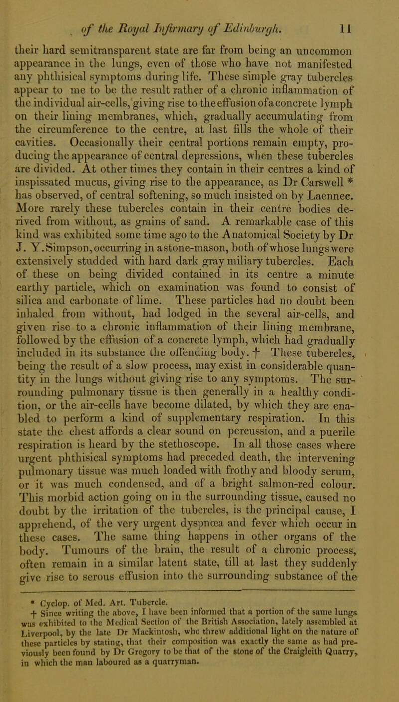 their hard semitransparent state are far from being an uncommon appearance in the lungs, even of those who have not manifested any phthisical symptoms during life. These simple gray tubercles appear to me to be the result rather of a chronic inflammation of the individual air-cells, giving rise to the effusion ofa concrete lymph on their lining membranes, which, gradually accumulating from the circumference to the centre, at last fills the whole of their cavities. Occasionally their central portions remain empty, pro- ducing the appearance of central depressions, when these tubercles are divided. At other times they contain in their centres a kind of inspissated mucus, giving rise to the appearance, as Dr Carswell * has observed, of central softening, so much insisted on by Laennec. More rarely these tubercles contain in their centre bodies de- rived from without, as grains of sand. A remarkable case of this kind was exhibited some time ago to the Anatomical Society by Dr J. Y. Simpson, occurring in astone-mason, both of whose lungs were extensively studded with hard dark gray miliary tubercles. Each of these on being divided contained in its centre a minute earthy particle, which on examination was found to consist of silica and carbonate of lime. These particles had no doubt been inhaled from without, had lodged in the several air-cells, and given rise to a chronic inflammation of their lining membrane, followed by the effusion of a concrete lymph, which had gradually included in its substance the offending body, -f* These tubercles, . being the result of a slow process, may exist in considerable quan- tity in the lungs without giving rise to any symptoms. The sur- rounding pulmonary tissue is then generally in a healthy condi- tion, or the air-cells have become dilated, by which they are ena- bled to perform a kind of supplementary respiration. In this state the chest affords a clear sound on percussion, and a puerile respiration is heard by the stethoscope. In all those cases where urgent phthisical symptoms had preceded death, the intervening pulmonary tissue was much loaded with frothy and bloody serum, or it was much condensed, and of a bright salmon-red colour. This morbid action going on in the surrounding tissue, caused no doubt by the irritation of the tubercles, is the principal cause, I apprehend, of the very urgent dyspnoea and fever which occur in these cases. The same thing happens in other organs of the body. Tumours of the brain, the result of a chronic process, often remain in a similar latent state, till at last they suddenly give rise to serous effusion into the surrounding substance of the • Cyclop, of Med. Art. Tubercle. -j. since writing the above, I have been informed that a portion of the same lungs was exhibited to the Medical Section of the British Association, lately assembled at Liverpool, by the late Dr Mackintosh, who threw additional light on the nature of these particles by stating, that their composition was exactly the same as had pre- viously been found by Dr Gregory to be that of the stone of the Craiglcilh Quarry, in which the man laboured as a quarryman.