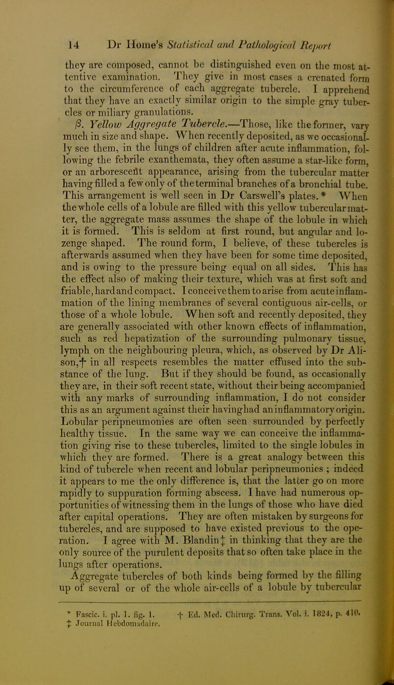 they are composed, cannot be distinguished even on the most at- tentive examination. They give in most cases a crenated form to the circumference of each aggregate tubercle. I apprehend that they have an exactly similar origin to the simple gray tuber- cles or miliary granulations. /3. Yellow Aggregate Tubercle.—Those, like the former, vary much in size and shape. When recently deposited, as we occasional- ly see them, in the lungs of children after acute inflammation, fol- lowing the febrile exanthemata, they often assume a star-like form, or an arboresceflt appearance, arising from the tubercular matter having filled a few only of the terminal branches of a bronchial tube. This arrangement is well seen in Dr Carswell’s plates. * When the whole cells of a lobule are filled with this yellow tubercular mat- ter, the aggregate mass assumes the shape of the lobule in which it is formed. This is seldom at first round, but angular and lo- zenge shaped. The round form, I believe, of these tubercles is afterwards assumed when they have been for some time deposited, and is owing to the pressure being equal on all sides. This has the effect also of making their texture, which was at first soft and friable, hard and compact. I conceive them to arise from acuteinflam- mation of the lining membranes of several contiguous air-cells, or those of a whole lobule. When soft and recently deposited, they are generally associated with other known effects of inflammation, such as red hepatization of the surrounding pulmonary tissue, lymph on the neighbouring pleura, which, as observed by Dr Ali- son,-!* in all respects resembles the matter effused into the sub- stance of the lung. But if they should be found, as occasionally they are, in their soft recent state, without their being accompanied with any marks of surrounding inflammation, I do not consider this as an argument against their havinghad an inflammatory origin. Lobular peripneumonies are often seen surrounded by perfectly healthy tissue. In the same way wTe can conceive the inflamma- tion giving rise to these tubercles, limited to the single lobules in which they are formed. There is a great analogy between this kind of tubercle when recent and lobular peripneumonies ; indeed it appears to me the only difference is, that the latter go on more rapidly to suppuration forming abscess. I have had numerous op- portunities of witnessing them in the lungs of those who have died after capital operations. They are often mistaken by surgeons for tubercles, and are supposed to have existed previous to the ope- ration. I agree with M. Bland in]; in thinking that they are the only source of the purulent deposits that so often take place in the lungs after operations. Aggregate tubercles of both kinds being formed by the filling up of several or of the whole air-cells of a lobule by tubercular * Fascie. i. p). 1. fig. 1. f Journal Hebdomudaire. -|- Ed. Med. Cliirurg. Trans. Vol. i. 1824, p. 410.