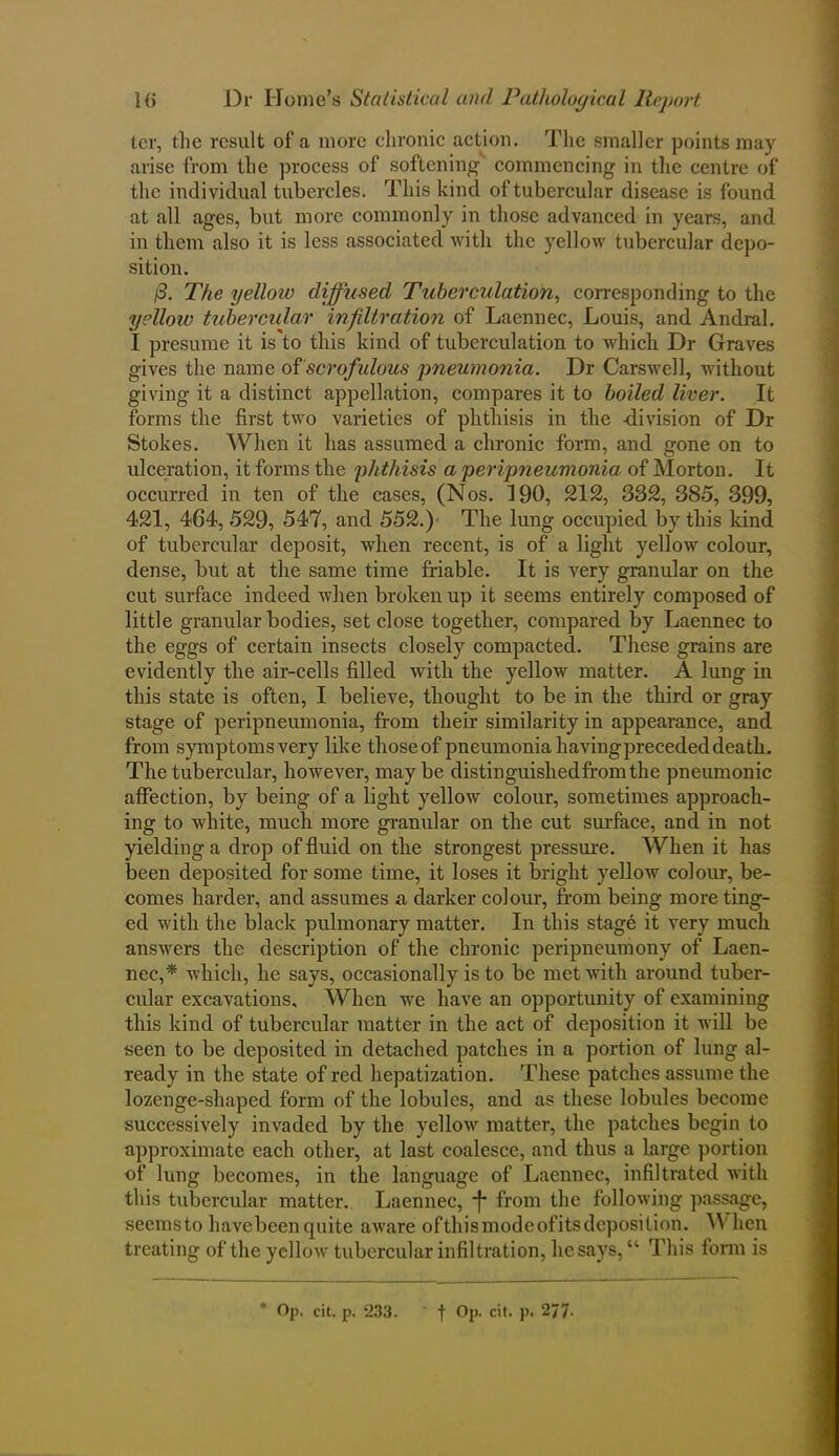 ter, the result of a more chronic action. The smaller points may arise from the process of softening commencing in the centre of the individual tubercles. This kind of tubercular disease is found at all ages, but more commonly in those advanced in years, and in them also it is less associated with the yellow tubercular depo- sition. /3. The yellow diffused Tuberculation, corresponding to the yellow tubercular infiltration of Laennec, Louis, and Andral. I presume it is'to this kind of tuberculation to which Dr Graves gives the name of scrofulous pneumonia. Dr Carswell, without giving it a distinct appellation, compares it to boiled liver. It forms the first two varieties of phthisis in the -division of Dr Stokes. When it has assumed a chronic form, and gone on to ulceration, it forms the phthisis a peripneumonia of Morton. It occurred in ten of the cases, (Nos. 190, 212, 332, 385, 399, 421, 464, 529, 547, and 552.) The lung occupied by this kind of tubercular deposit, when recent, is of a light yellow colour, dense, but at the same time friable. It is very granular on the cut surface indeed when broken up it seems entirely composed of little granular bodies, set close together, compared by Laennec to the eggs of certain insects closely compacted. These grains are evidently the air-cells filled with the yellow matter. A lung in this state is often, I believe, thought to be in the third or gray stage of peripneumonia, from their similarity in appearance, and from symptoms very like thoseof pneumonia having preceded death. The tubercular, however, may be distinguisliedfromthe pneumonic affection, by being of a light yellow colour, sometimes approach- ing to white, much more granular on the cut surface, and in not yielding a drop of fluid on the strongest pressure. When it has been deposited for some time, it loses it bright yellow colour, be- comes harder, and assumes a darker colour, from being more ting- ed with the black pulmonary matter. In this stage it very much answers the description of the chronic peripneumony of Laen- nec,'* which, he says, occasionally is to be met with around tuber- cular excavations. When we have an opportunity of examining this kind of tubercular matter in the act of deposition it will be seen to be deposited in detached patches in a portion of lung al- ready in the state of red hepatization. These patches assume the lozenge-shaped form of the lobules, and as these lobnles become successively invaded by the yellow matter, the patches begin to approximate each other, at last coalesce, and thus a large portion of lung becomes, in the language of Laennec, infiltrated with this tubercular matter.. Laennec, *f* from the following passage, seemsto havebeen quite aware ofthismodeofitsdeposilion. When treating of the yellow tubercular infiltration, he says, “ This form is