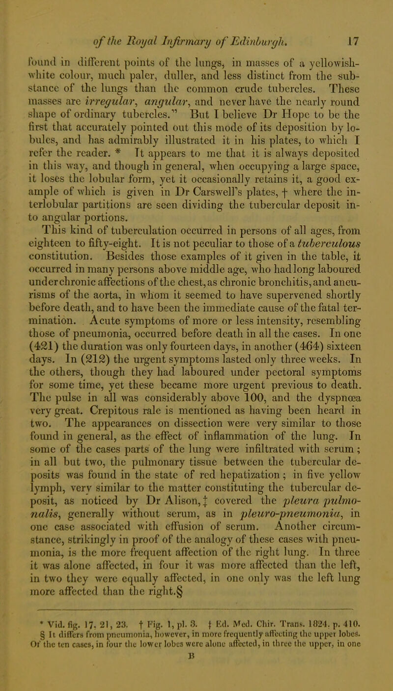 found in different points of the lungs, in masses of a yellowish- white colour, much paler, duller, and less distinct from the sub- stance of the lungs than the common crude tubercles. These masses are irregular, angular, and never have the nearly round shape of ordinary tubercles.'” But I believe Dr Hope to be the first that accurately pointed out this mode of its deposition by lo- bules, and has admirably illustrated it in his plates, to which I refer the reader. * Tt appears to me that it is always deposited in this way, and though in general, when occupying a large space, it loses the lobular form, yet it occasionally retains it, a good ex- ample of which is given in Dr Carswell’s plates, f where the in- terlobular partitions are seen dividing the tubercular deposit in- to angular portions. This kind of tuberculation occurred in persons of all ages, from eighteen to fifty-eight. It is not peculiar to those of a tuberculous constitution. Besides those examples of it given in the table, it occurred in many persons above middle age, who had long laboured under chronic affections of the chest, as chronic bronchitis, and aneu- risms of the aorta, in whom it seemed to have supervened shortly before death, and to have been the immediate cause of the fatal ter- mination. Acute symptoms of more or less intensity, resembling those of pneumonia, occurred before death in all the cases. In one (421) the duration was only fourteen days, in another (464) sixteen days. In (212) the urgent symptoms lasted only three weeks. In the others, though they had laboured under pectoral symptoms for some time, yet these became more urgent previous to death. The pulse in all was considerably above 100, and the dyspnoea very great. Crepitous rale is mentioned as having been heard in two. The appearances on dissection were very similar to those found in general, as the effect of inflammation of the lung. In some of the cases parts of the lung were infiltrated with serum; in all but two, the pulmonary tissue between the tubercular de- posits was found in the state of red hepatization; in five yelloAv lymph, very similar to the matter constituting the tubercular de- posit, as noticed by Dr Alison, j covered the pleura pulmo- nalis, generally without serum, as in pleuro-pneumonia, in one case associated with effusion of serum. Another circum- stance, strikingly in proof of the analogy of these cases with pneu- monia, is the more frequent affection of the right lung. In three it was alone affected, in four it was more affected than the left, in two they were equally affected, in one only was the left lung more affected than the right.§ * Vid. fig. 17. 21,23. f Fig. 1, pi. 3. f Ed. Med. Chir. Trans. 1024. p. 410. § It differs from pneumonia, however, in more frequently affecting the upper lobes. Of the ten cases, in four the lower lobes were alone affected, in three the upper, in one