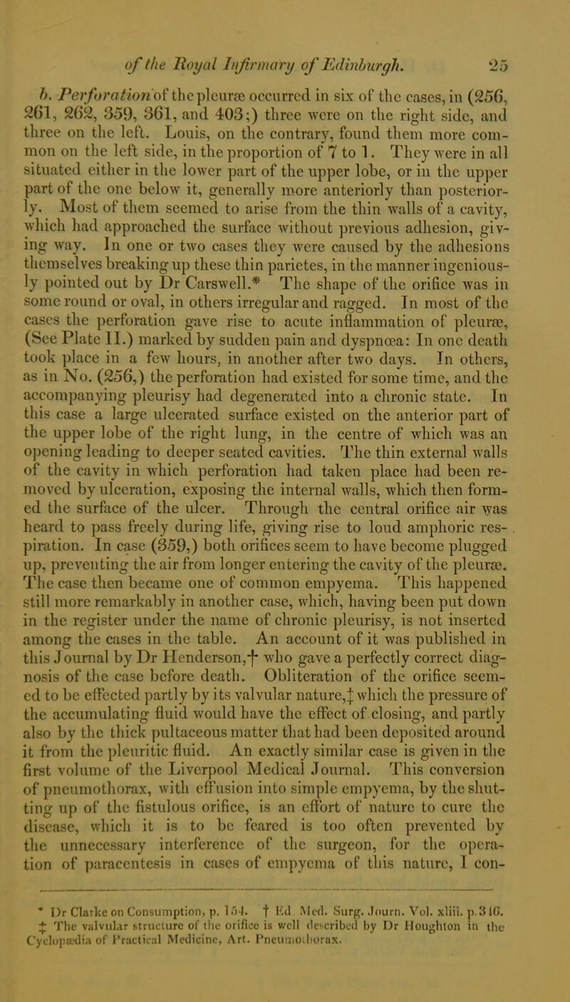 h. Perforation of the pleura occurred in six of the cases, in (256, 261, 262, 359, 361, and 403;) three were on the right side, and three on the left. Louis, on the contrary, found them more com- mon on the left side, in the proportion of 7 to L They were in all situated either in the lower part of the upper lobe, or in the upper part of the one below it, generally more anteriorly than posterior- ly. Most of them seemed to arise from the thin walls of a cavity, which had approached the surface without previous adhesion, giv- ing way. In one or two cases they were caused by the adhesions themselves breaking up these thin parietes, in the manner ingenious- ly pointed out by Dr Carswell.* The shape of the orifice was in some round or oval, in others irregular and ragged. In most of the cases the perforation gave rise to acute inflammation of pleura, (See Plate II.) marked by sudden pain and dyspnoea: In one death took place in a few hours, in another after two days. In others, as in No. (256,) the perforation had existed for some time, and the accompanying pleurisy had degenerated into a chronic state. In this case a large ulcerated surface existed on the anterior part of the upper lobe of the right lung, in the centre of which was an opening leading to deeper seated cavities. The thin external walls of the cavity in which perforation had taken place had been re- moved by ulceration, exposing the internal walls, which then form- ed the surface of the ulcer. Through the central orifice air was heard to pass freely during life, giving rise to loud amphoric res- piration. In case (359,) both orifices seem to have become plugged up, preventing the air from longer entering the cavity of the pleura. The case then became one of common empyema. This happened still more remarkably in another case, which, having been put down in the register under the name of chronic pleurisy, is not inserted among the cases in the table. An account of it was published in this Journal by Dr Henderson,~f* who gave a perfectly correct diag- nosis of the case before death. Obliteration of the orifice seem- ed to be effected partly by its valvular nature,]: which the pressure of the accumulating fluid would have the effect of closing, and partly also by the thick pultaceous matter that had been deposited around it from the pleuritic fluid. An exactly similar case is given in the first volume of the Liverpool Medical Journal. This conversion of pneumothorax, with effusion into simple empyema, by the shut- ting up of the fistulous orifice, is an effort of nature to cure the disease, which it is to be feared is too often prevented by the unnecessary interference of the surgeon, for the opera- tion of paracentesis in cases of empyema of this nature, I con- * I)r Clarke on Consumption, p. 154. f lid Med. Surg. Journ. Vol. xliii. p.31C. + The valvular structure of the orifice is v/cll described by Dr Houghton in the Cyclopaedia of Practical Medicine, Art. Pneumothorax.