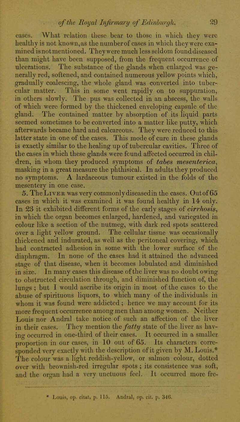 cases. What relation these bear to those in which they were healthy is not known,as the numberof cases in which they were exa- mined isnotmentioned. They were much less seldom founddiseased than might have been supposed, from the frequent occurrence of ulcerations. The substance of the glands when enlarged was ge- nerally red, softened, and contained numerous yellow points which, gradually coalescing, the whole gland was converted into tuber- cular matter. This in some went rapidly on to suppuration, in others slowly. The pus was collected in an abscess, the walls of which were formed by the thickened enveloping capsule of the gland. The contained matter by absorption of its liquid parts seemed sometimes to be converted into a matter like putty, which afterwards became hard and calcareous. They were reduced to this latter state in one of the cases. This mode of cure in these glands is exactly similar to the healing up of tubercular cavities. Three of the cases in which these glands were found affected occurred in chil- dren, in whom they produced symptoms of tabes mesenterica, masking in a great measure the phthisical. In adults they produced no symptoms. A lardaceous tumour existed in the folds of the mesentery in one case. 5. The Liver was very commonly diseasedin the cases. Outof 65 cases in which it was examined it was found healthy in 14 only. In 23 it exhibited different forms of the early stages of cirrhosis, in which the organ becomes enlarged, hardened, and variegated in colour like a section of the nutmeg, with dark red spots scattered over a light yellow ground. The cellular tissue was occasionally thickened and indurated, as well as the peritoneal covering, which had contracted adhesion in some with the lower surface of the diaphragm. In none of the cases had it attained the advanced stasre of that disease, when it becomes lobulated and diminished in size. In many cases this disease of the liver was no doubt owing to obstructed circulation through, and diminished function of, the lungs ; but I would ascribe its origin in most of the cases to the abuse of spirituous liquors, to which many of the individuals in whom it was found were addicted; hence we may account for its more frequent occurrence among men than among women. Neither Louis nor Andral take notice of such an affection of the liver in their cases. They mention the fatty state of the liver as hav- ing occurred in one-third of their cases. It occurred in a smaller proportion in our cases, in 10 out of 65. Its characters corre- sponded very exactly with the description of it given by M. Louis.* The colour was a light reddish-yellow, or salmon colour, dotted over with brownish-red irregular spots ; its consistence was soft, and the organ had a very unctuous feel. It occurred more fre- Loui9, op. citat, p. 115. Andral, op. cit. p. 346.