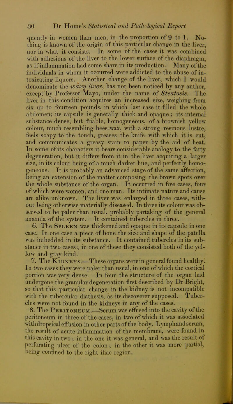 quently in women than men, in the proportion of 9 to 1. No- thing is known of the origin of this particular change in the liver, nor in Avhat it consists. In some of the cases it was combined with adhesions of the liver to the lower surface of the diaphragm, as if inflammation had some share in its production. Many of the individuals in whom it occurred were addicted to the abuse of in- toxicating liquors. Another change of the liver, which I Avould denominate the waxy liver, has not been noticed by any author, except by Professor Mayo, under the name of Steatosis. The liver in this condition acquires an increased size, weighing from six up to fourteen pounds, in which last case it filled the whole abdomen; its capsule is generally thick and opaque ; its internal substance dense, but friable, homogeneous, of a brownish yellow colour, much resembling bees-wax, with a strong resinous lustre, feels soapy to the touch, greases the knife with which it is cut, and communicates a greasy stain to paper by the aid of heat. In some of its characters it bears considerable analogy to the fatty degeneration, but it differs from it in the liver acquiring a larger size, in its colour being of a much darker hue, and perfectly homo- geneous. It is probably an advanced stage of the same affection, being an extension of the matter composing the brown spots over the whole substance of the organ. It occurred in five cases, four of which were women, and one man. Its intimate nature and cause are alike unknown. The liver was enlarged in three cases, with- out being otherwise materially diseased. In three its colour was ob- served to be paler than usual, probably partaking of the general anaemia of the system. It contained tubercles in three. 6. The Spleen was thickened and opaque in its capsule in one case. In one case a piece of bone the size and shape of the patella was imbedded in its substance. It contained tubercles in its sub- stance in two cases; in one of these they consisted both of the yel- low and gray kind. 7. The Ktdneys.—These organs were in general found healthy. In two cases they were paler than usual, in one of which the cortical portion was very dense. In four the structure of the organ had undergone the granular degeneration first described by Dr Bright, so that this particular change in the kidney is not incompatible Avitli the tubercular diathesis, as its discoverer supposed. Tuber- cles Avere not found in the kidneys in any of the cases. 8. The Peritoneum.—Serum Avas effused into the cavity of the peritoneum in three of the cases, in tAvo of which it Avas associated with dropsical effusion in other parts of the body. Lymph and serum, the result of acute inflammation of the membrane, Avere found in this cavity in tAvo ; in the one it Avas general, and Avas the result of perforating ulcer of the colon; in the other it was more partial, being confined to the right iliac region.