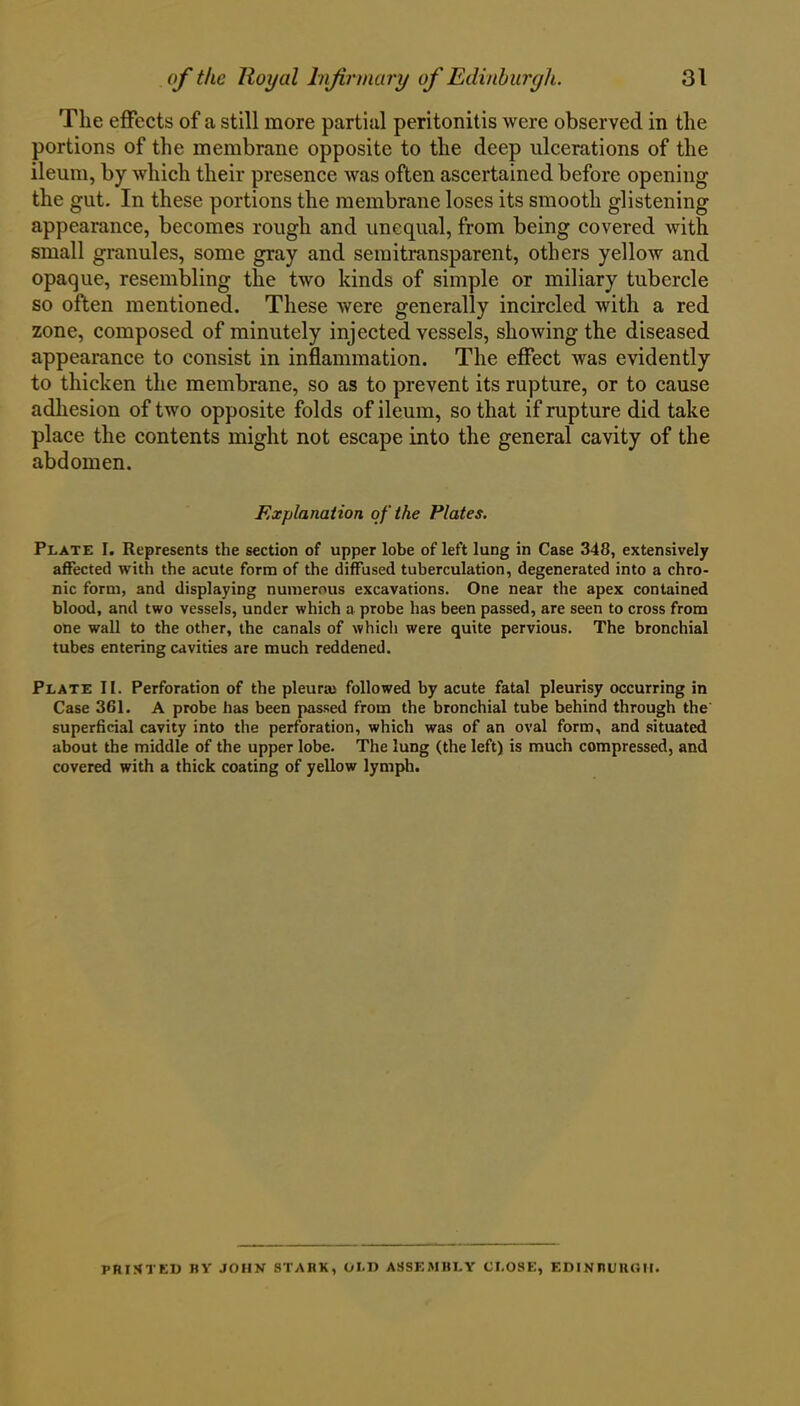 The effects of a still more partial peritonitis were observed in the portions of the membrane opposite to the deep ulcerations of the ileum, by which their presence was often ascertained before opening the gut. In these portions the membrane loses its smooth glistening appearance, becomes rough and unequal, from being covered with small granules, some gray and semitransparent, others yellow and opaque, resembling the two kinds of simple or miliary tubercle so often mentioned. These were generally incircled with a red zone, composed of minutely injected vessels, showing the diseased appearance to consist in inflammation. The effect was evidently to thicken the membrane, so as to prevent its rupture, or to cause adhesion of two opposite folds of ileum, so that if rupture did take place the contents might not escape into the general cavity of the abdomen. Explanation of the Plates. Plate I. Represents the section of upper lobe of left lung in Case 348, extensively affected with the acute form of the diffused tuberculation, degenerated into a chro- nic form, and displaying numerous excavations. One near the apex contained blood, and two vessels, under which a probe has been passed, are seen to cross from one wall to the other, the canals of whicli were quite pervious. The bronchial tubes entering cavities are much reddened. Plate II. Perforation of the pleura; followed by acute fatal pleurisy occurring in Case 361. A probe has been passed from the bronchial tube behind through the superficial cavity into the perforation, which was of an oval form, and situated about the middle of the upper lobe. The lung (the left) is much compressed, and covered with a thick coating of yellow lymph. PRIHTED BY JOHN STARK, OLD ASSEMBLY CLOSE, EDINBURGH.