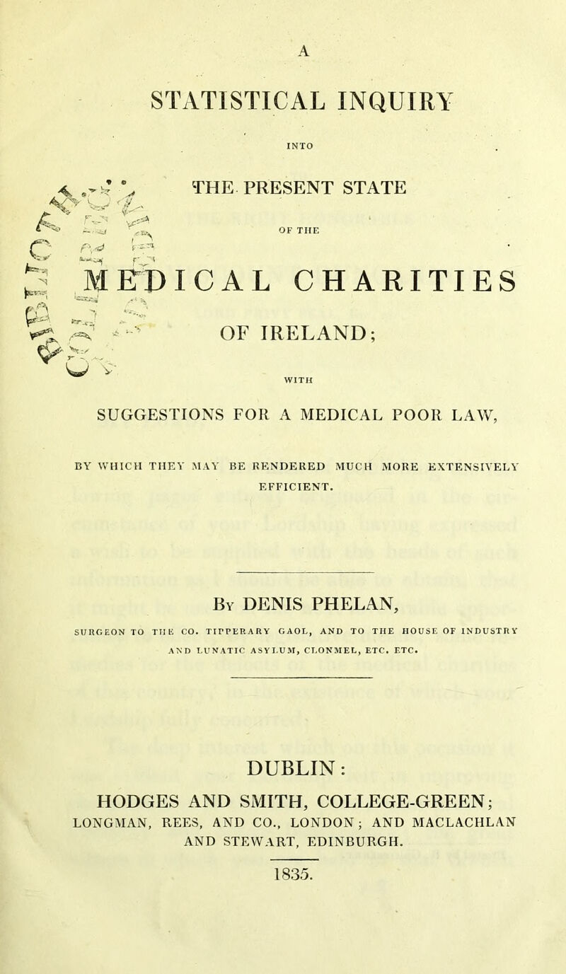 A STATISTICAL INQUIRY INTO A. c f\ V:'' MFD THE PRESENT STATE OF THE ICAL CHARITIES or IRELAND; SUGGESTIONS FOR A MEDICAL POOR LAW, BY WHICH TMKY MAY BE RENDERED MUCH MORE EXTENSIVELY EFFICIENT. By denis PHELAN, SURGEON TO THE CO. TIPPERARY GAOL, AND TO THE HOUSE OF INDUSTR Y AND LUNATIC ASYEU-M, CLONMEL, ETC. ETC. DUBLIN: HODGES AND SMITH, COLLEGE-GREEN; LONGMAN, REES, AND CO., LONDON; AND MACLACHLAN AND STEWART, EDINBURGH. 1835.