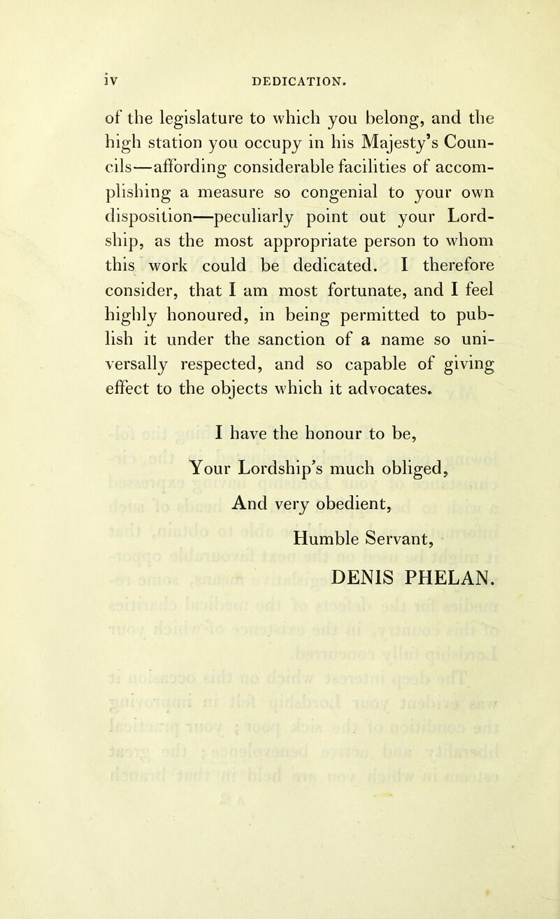of the legislature to which you belong, and the high station you occupy in his Majesty’s Coun- cils—affording considerable facilities of accom- plishing a measure so congenial to your own disposition—peculiarly point out your Lord- ship, as the most appropriate person to whom this work could be dedicated. I therefore consider, that I am most fortunate, and I feel highly honoured, in being permitted to pub- lish it under the sanction of a name so uni- versally respected, and so capable of giving effect to the objects M'hich it advocates. I have the honour to be, Your Lordship’s much obliged, And very obedient, Humble Servant, DENIS PHELAN.
