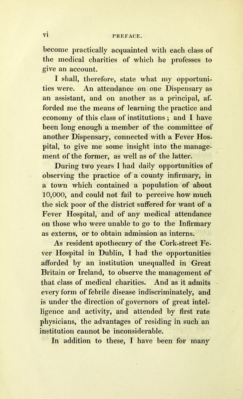 become practically acquainted with each class of the medical charities of which he professes to give an account. I shall, therefore, state what my opportuni- ties were. An attendance on one Dispensary as an assistant, and on another as a principal, af- forded me the means of learning the practice and economy of this class of institutions ; and I have been long enough a member of the committee of another Dispensary, connected with a Fever Hos- pital, to give me some insight into the manage- ment of the former, as well as of the latter. During two years I had daily opportunities of observing the practice of a county infirmary, in a town which contained a population of about 10,000, and could not fail to perceive how much the sick poor of the district suffered for want of a Fever Hospital, and of any medical attendance on those who were unable to go to the Infirmary as externs, or to obtain admission as interns. As resident apothecary of the Cork-street Fe- ver Hospital in Dublin, I had the opportunities afforded by an institution unequalled in Great Britain or Ireland, to observe the management of that class of medical charities. And as it admits every form of febrile disease indiscriminately, and is under the direction of governors of great intel- ligence and activity, and attended by first rate physicians, the advantages of residing in such an institution cannot be inconsiderable. In addition to these, I have been for many