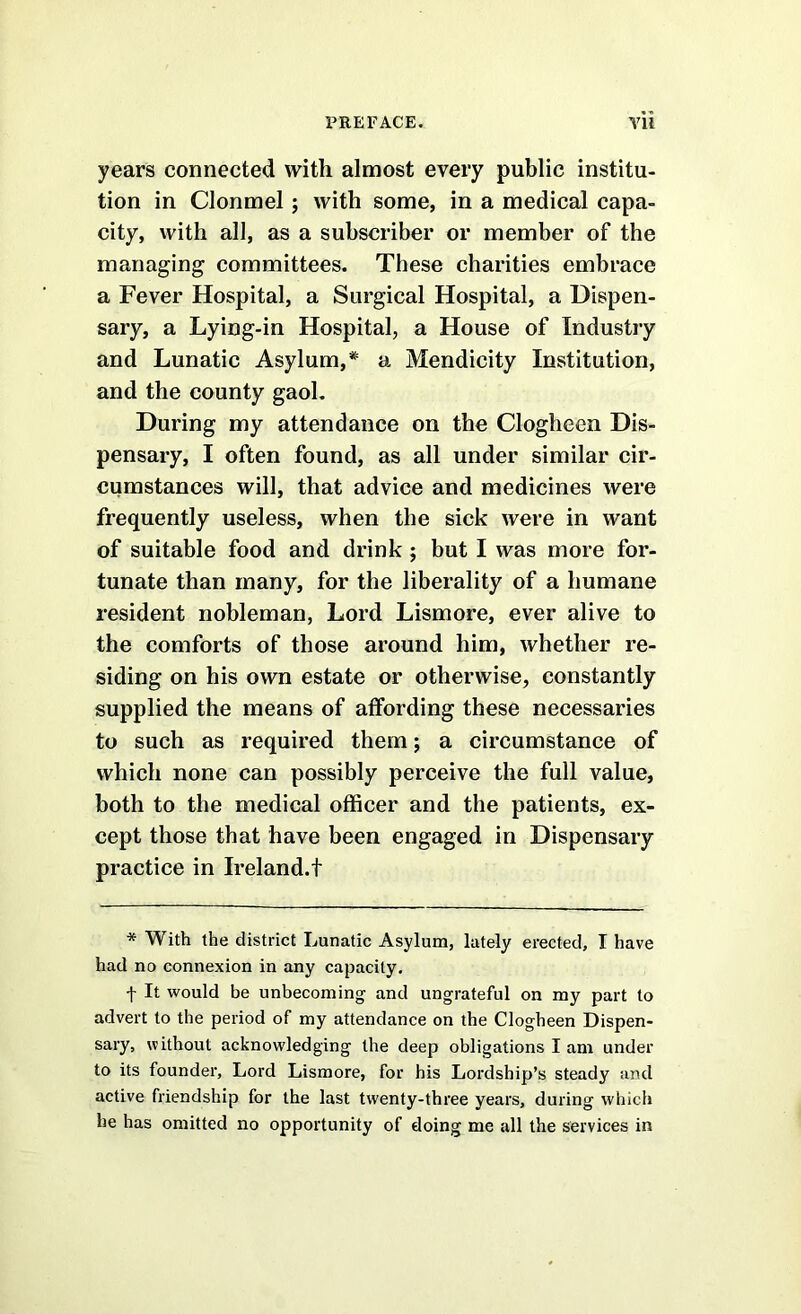 years connected with almost every public institu- tion in Clonmel 5 with some, in a medical capa- city, with all, as a subscriber or member of the managing committees. These charities embrace a Fever Hospital, a Surgical Hospital, a Dispen- sary, a Lying-in Hospital, a House of Industry and Lunatic Asylum, a Mendicity Institution, and the county gaoL During my attendance on the Clogheen Dis- pensary, I often found, as all under similar cir- cumstances will, that advice and medicines were frequently useless, when the sick were in want of suitable food and drink; but I was more for- tunate than many, for the liberality of a humane resident nobleman, Lord Lismore, ever alive to the comforts of those around him, whether re- siding on his own estate or otherwise, constantly supplied the means of atfording these necessaries to such as required them; a circumstance of which none can possibly perceive the full value, both to the medical officer and the patients, ex- cept those that have been engaged in Dispensary practice in Ireland.t * With the district Lunatic Asyluna, lately erected, I have had no connexion in any capacity. f It would be unbecoming and ungrateful on my part to advert to the period of my attendance on the Clogheen Dispen- sary, without acknowledging the deep obligations I am under to its founder. Lord Lismore, for his Lordship’s steady and active friendship for the last twenty-three years, during which he has omitted no opportunity of doing me all the services in