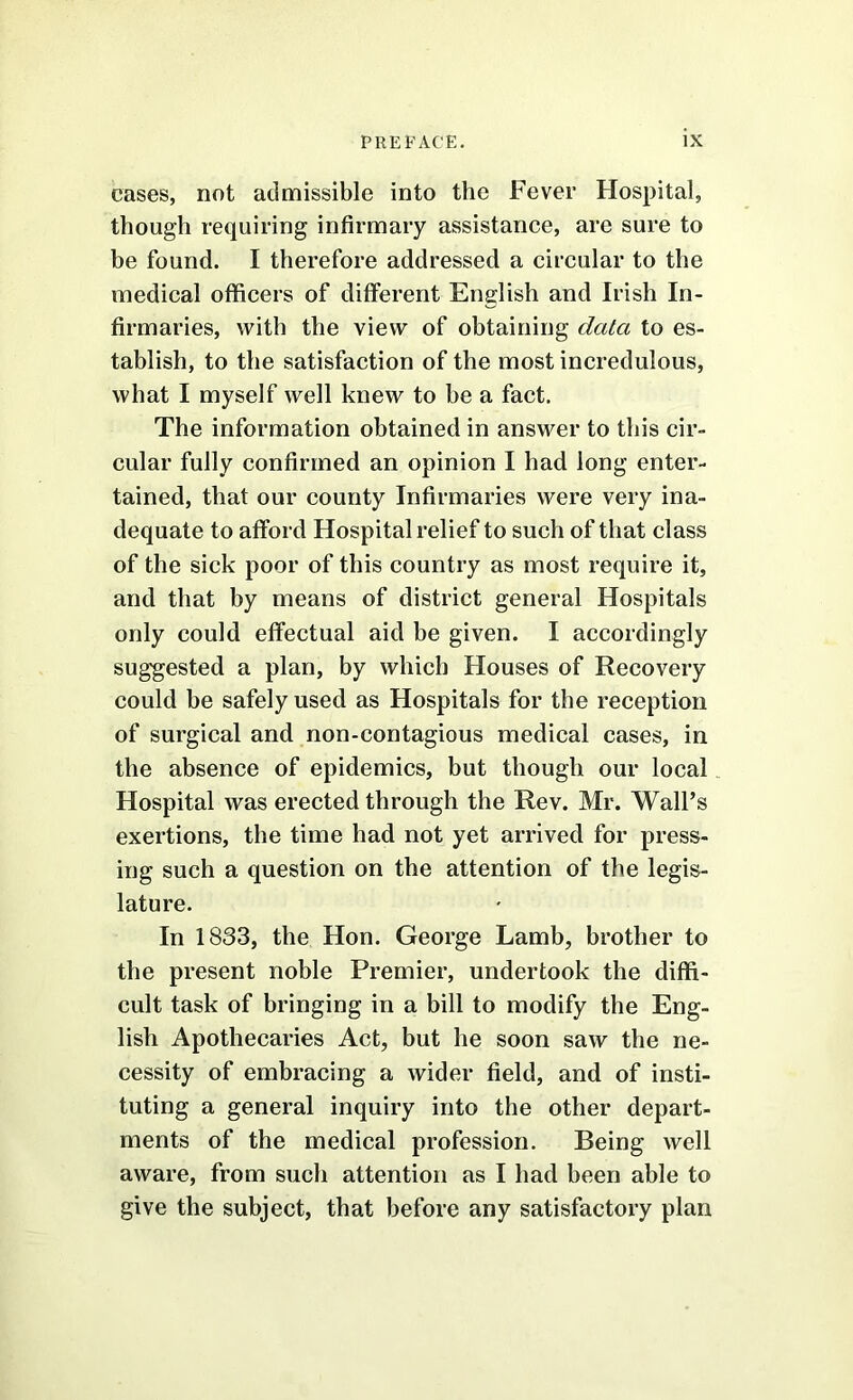 cases, not admissible into the Fever Hospital, though requiring infirmary assistance, are sure to be found. I therefore addressed a circular to the medical officers of different English and Irish In- firmaries, with the view of obtaining data to es- tablish, to the satisfaction of the most incredulous, what I myself well knew to be a fact. The information obtained in answer to this cir- cular fully confirmed an opinion I had long enter- tained, that our county Infirmaries were very ina- dequate to afford Hospital relief to such of that class of the sick poor of this country as most require it, and that by means of district general Hospitals only could effectual aid be given. I accordingly suggested a plan, by which Houses of Recovery could be safely used as Hospitals for the reception of surgical and non-contagious medical cases, in the absence of epidemics, but though our local Hospital was erected through the Rev. Mr. Wall’s exertions, the time had not yet arrived for press- ing such a question on the attention of the legis- lature. In 1833, the Hon. George Lamb, brother to the present noble Premier, undertook the diffi- cult task of bringing in a bill to modify the Eng- lish Apothecaries Act, but he soon saw the ne- cessity of embracing a wider field, and of insti- tuting a general inquiry into the other depart- ments of the medical profession. Being well aware, from such attention as I had been able to give the subject, that before any satisfactory plan