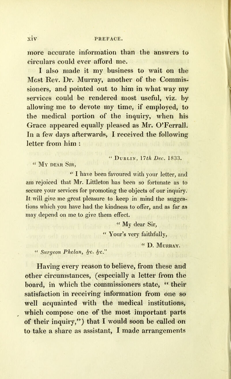 more accurate information than the answers to circulars could ever afford me. I also made it my business to wait on the Most Rev. Dr. Murray, another of the Commis- sioners, and pointed out to him in what way my services could be rendered most useful, viz. by allowing me to devote my time, if employed, to the medical portion of the inquiry, when his Grace appeared equally pleased as Mr. O’Ferrall. In a few days afterwards, I received the following letter from him : “ Dublin, MthDec, 1833. “ My dear Sir, ‘‘ I have been favoured with your letter, and am rejoiced that Mr. Littleton has been so fortunate as to secure your services for promoting the objects of our inquiry. It will give me great pleasure to keep in mind the sugges- tions which you have had the kindness to offer, and as far as may depend on me to give them effect. “ My dear Sir, “ Your’s very faithfully, “ D. Murray. “ Surgeon Phelan, ^c. ^c.” Having every reason to believe, from these and other circumstances, (especially a letter from the board, in which the commissioners state, “ their satisfaction in receiving information from one so well acquainted with the medical institutions, which compose one of the most important parts of their inquiry,”) that I would soon be called on to take a share as assistant, I made arrangements