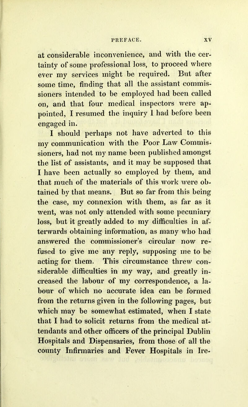 at considerable inconvenience, and with the cer- tainty of some professional loss, to proceed where ever my services might be required. But after some time, finding that all the assistant commis- sioners intended to be employed had been called on, and that four medical inspectors were ap- pointed, I resumed the inquiry 1 had before been engaged in. I should perhaps not have adverted to this my communication with the Poor Law Commis- sioners, had not my name been published amongst the list of assistants, and it may be supposed that I have been actually so employed by them, and that much of the materials of this work were ob- tained by that means. But so far from this being the case, my connexion with them, as far as it went, was not only attended with some pecuniary loss, but it greatly added to my difficulties in af- terwards obtaining information, as many who had answered the commissioner’s circular now re- fused to give me any reply, supposing me to be acting for them. This circumstance threw con- siderable difficulties in my way, and greatly in- creased the labour of my correspondence, a la- bour of which no accurate idea can be formed from the returns given in the following pages, but which may be somewhat estimated, when I state that I had to solicit returns from the medical at- tendants and other officers of the principal Dublin Hospitals and Dispensaries, from those of all the county Infirmaries and Fever Hospitals in Ire-