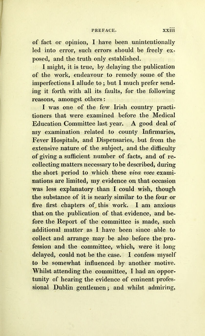 of fact or opinion, I have been unintentionally- led into error, such errors should be freely ex> posed, and the truth only established. I might, it is true, by delaying the publication of the work, endeavour to remedy some of the imperfections I allude to ; but I much prefer send- ing it forth with all its faults, for the following reasons, amongst others; I was one of the few Irish country practi- tioners that were examined before the Medical Education Committee last year. A good deal of my examination related to county Infirmaries, Fever Hospitals, and Dispensaries, but from the extensive nature of the subject, and the difficulty of giving a sufficient number of facts, and of re- collecting matters necessary to be described, during the short period to which these viva vooe exami- nations are limited, my evidence on that occasion was less explanatory than I could wish, though the substance of it is nearly similar to the four or five first chapters oC this work. I am anxious that on the publication of that evidence, and be- fore the Report of the committee is made, such additional matter as I have been since able to collect and arrange may be also before the pro- fession and the committee, which, were it long delayed, could not be the case. I confess myself to be somewhat influenced by another motive. Whilst attending the committee, I had an oppor- tunity of hearing the evidence of eminent profes- sional Dublin gentlemen j and whilst admiring,