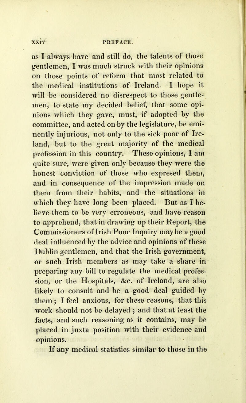 as I always have and still do, the talents of those gentlemen, I was much struck with their opinions on those points of reform that most related to the medical institutions of Ireland. I hope it will be considered no disrespect to those gentle- men, to state my decided belief, that some opi- nions which they gave, must, if adopted by the committee, and acted on by the legislature, be emi- nently injurious, not only to the sick poor of Ire- land, but to the great majority of the medical profession in this country. These opinions, I am quite sure, were given only because they were the honest conviction of those who expresed them, and in consequence of the impression made on them from their habits, and the situations in which they have long been placed. But as I be- lieve them to be very erroneous, and have reason to apprehend, that in drawing up their Report, the Commissioners of Irish Poor Inquiry maybe a good deal influenced by the advice and opinions of these Dublin gentlemen, and that the Irish government, or such Irish members as may take a share in preparing any bill to regulate the medical profes- sion, or the Hospitals, &c. of Ireland, are also likely to consult and be a good deal guided by them *, I feel anxious, for these reasons, that this work should not be delayed ; and that at least the facts, and such reasoning as it contains, may be placed in juxta position with their evidence and opinions. If any medical statistics similar to those in the