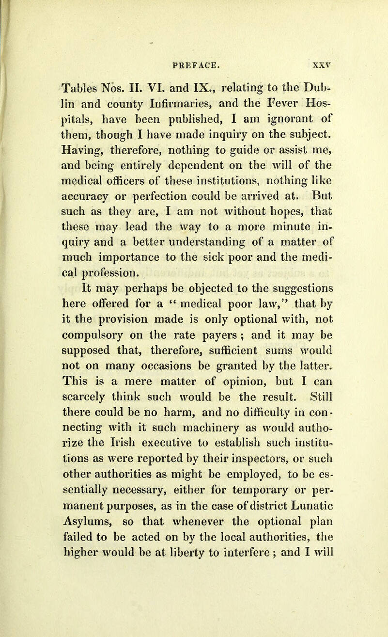 Tables Nos. II. VI. and IX., relating to the Dub- lin and county Infirmaries, and the Fever Hos- pitals, have been published, I am ignorant of them, though I have made inquiry on the subject. Having, therefore, nothing to guide or assist me, and being entirely dependent on the will of the medical officers of these institutions, nothing like accuracy or perfection could be arrived at. But such as they are, I am not without hopes, that these may lead the way to a more minute in- quiry and a better understanding of a matter of much importance to the sick poor and the medi- cal profession. It may perhaps be objected to the suggestions here offered for a “ medical poor law,” that by it the provision made is only optional with, not compulsory on the rate payers ; and it may be supposed that, therefore, sufficient sums would not on many occasions be granted by the latter. This is a mere matter of opinion, but I can scarcely think such would be the result. Still there could be no harm, and no difficulty in con- necting with it such machinery as would autho- rize the Irish executive to establish such institu- tions as were reported by their inspectors, or such other authorities as might be employed, to be es- sentially necessary, either for temporary or per- manent purposes, as in the case of district Lunatic Asylums, so that whenever the optional plan failed to be acted on by the local authorities, the higher would he at liberty to interfere ; and I will