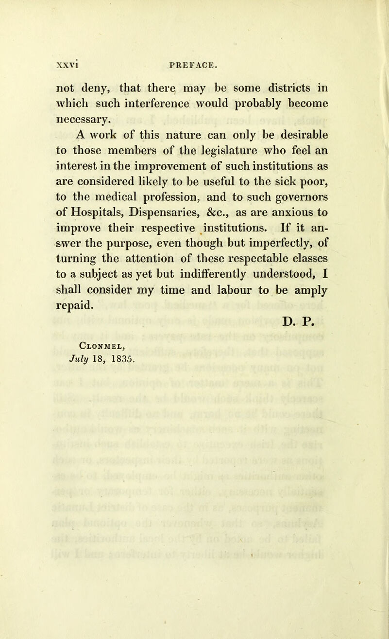 not deny, that there; may be some districts in which such interference would probably become necessary. A work of this nature can only be desirable to those members of the legislature who feel an interest in the improvement of such institutions as are considered likely to be useful to the sick poor, to the medical profession, and to such governors of Hospitals, Dispensaries, &c., as are anxious to improve their respective institutions. If it an- swer the purpose, even though but imperfectly, of turning the attention of these respectable classes to a subject as yet but indifferently understood, I shall consider my time and labour to be amply repaid. Clonmel, July 18, 1835. D. P.