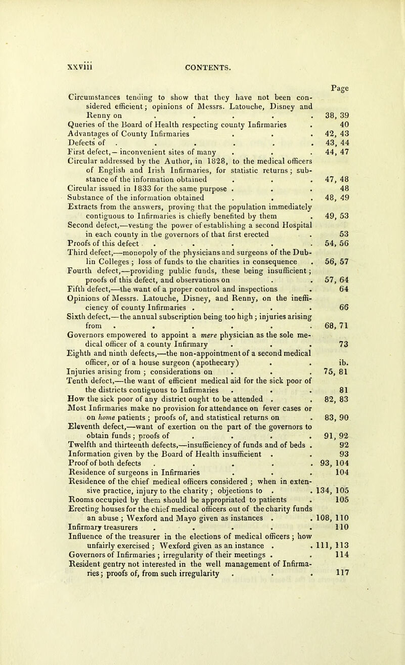 Circumstances tending to show that they have not been con- sidered efficient; opinions of Messrs. Latouche, Disney and llenny on ... . Queries of the Board of Health respecting county Infirmaries Advantages of County Infirmaries Defects of . First defect,— inconvenient sites of many Circular addressed by the Author, in 1828, to the medical officer of English and Irish Infirmaries, for statistic returns; sub stance of the information obtained Circular issued in 1833 for the same purpose . Substance of the information obtained Extracts from the answers, proving that the population immediately contiguous to Infirmaries is chiefly benefited by them Second defect,—vesting the power of establishing a second Hospita in each county in the governors of that first erected Proofs of this defect . Third defect,—monopoly of the physicians and surgeons of the Dub lin Colleges ; loss of funds to the charities in consequence Fourth defect,—providing public funds, these being insufficient proofs of this defect, and observations on Fifth defect,—the want of a proper control and inspections Opinions of Messrs. Latouche, Disney, and Renny, on the ineffi ciency of county Infirmaries . Sixth defect,—the annual subscription being too high ; injuries arisin from ..... Governors empowered to appoint a mere physician as the sole me dical officer of a county Infirmary . . Eighth and ninth defects,—the non-appointment of a second medica officer, or of a house surgeon (apothecary) . Injuries arising from ; considerations on Tenth defect,—the want of efficient medical aid for the sick poor o the districts contiguous to Infirmaries How the sick poor of any district ought to be attended . Most Infirmaries make no provision for attendance on fever cases o on home patients ; proofs of, and statistical returns on Eleventh defect,—want of exertion on the part of the governors t obtain funds; proofs of . Twelfth and thirteenth defects,—insufficiency of funds and of beds Information given by the Board of Health insufficient . Proof of both defects .... Residence of surgeons in Infirmaries Residence of the chief medical officers considered ; when in exten sive practice, injury to the charity ; objections to . Rooms occupied by them should be appropriated to patients Erecting houses for the chief medical officers out of the charity fund an abuse ; Wexford and Mayo given as instances . Infirmary treasurers .... Influence of the treasurer in the elections of medical officers; how unfairly exercised ; Wexford given as an instance . Governors of Infirmaries ; irregularity of their meetings . Resident gentry not interested in the well management of Infirma ries; proofs of, from such irregularity Page 38 , 39 40 42 , 43 43 , 44 44 , 47 47 , 48 48 48 , 49 49 , 53 53 54 , 56 56 ,57 57 , 64 64 66 68, , 71 73 ib. 75, , 81 81 82, , 83 CO CO , 90 91, , 92 92 93 93, 104 104 134, 105 105 108, 110 110 111, 113 114 117