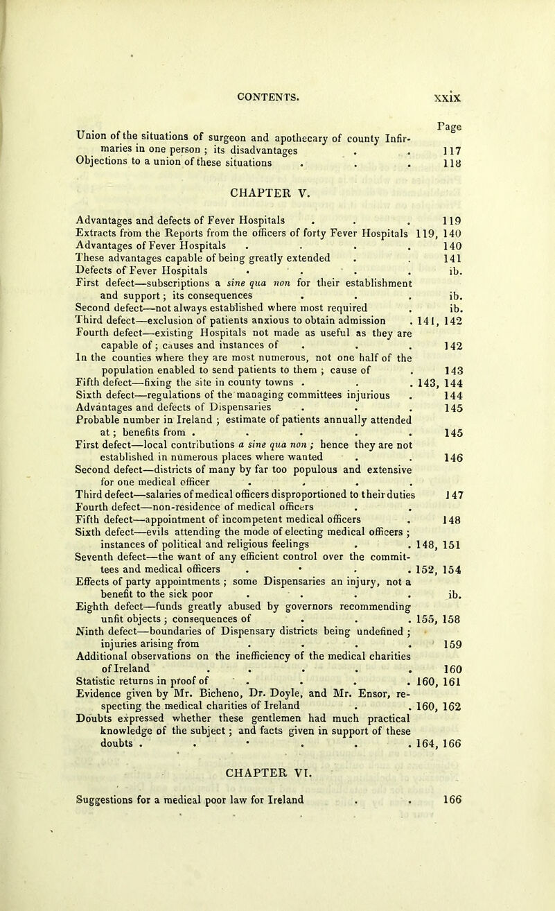 Union of the situations of surgeon and apothecary of county Infir- maries in one person ; its disadvantages Objections to a union of these situations . . . Page 117 118 CHAPTER V. Advantages and defects of Fever Hospitals , . . 119 Extracts from the Reports from the officers of forty Fever Hospitals 119, 140 Advantages of Fever Hospitals . . . .140 These advantages capable of being greatly extended . . 141 Defects of Fever Hospitals • . . . ib. First defect—subscriptions a sine qua non for their establishment and support; its consequences . . . ib. Second defect—not always established where most required . ib. Third defect—exclusion of patients anxious to obtain admission . 141, 142 Fourth defect—existing Hospitals not made as useful as they are capable of; causes and instances of . . .142 In the counties where they are most numerous, not one half of the population enabled to send patients to them ; cause of . 143 Fifth defect—fixing the site in county towns . . .143,144 Sixth defect—regulations of the managing committees injurious . 144 Advantages and defects of Dispensaries . . .145 Probable number in Ireland ; estimate of patients annually attended at; benefits from . . . . .145 First defect—local contributions a sine qua non ; hence they are not established in numerous places where wanted . . 146 Second defect—districts of many by far too populous and extensive for one medical officer .... Third defect—salaries of medical officers disproportioned to their duties 147 Fourth defect—non-residence of medical officers Fifth defect—appointment of incompetent medical officers . 148 Sixth defect—evils attending the mode of electing medical officers ; instances of political and religious feelings . . 148, 151 Seventh defect—the want of any efficient control over the commit- tees and medical officers . • . . 152, 154 Effects of party appointments ; some Dispensaries an injury, not a benefit to the sick poor . . . . ib. Eighth defect—funds greatly abused by governors recommending unfit objects ; consequences of . . . 155, 158 Ninth defect—boundaries of Dispensary districts being undefined ; injuries arising from . . . .159 Additional observations on the inefficiency of the medical charities of Ireland . . . . .160 Statistic returns in proof of . . , . 160,161 Evidence given by Mr. Bicheno, Dr. Doyle, and Mr. Ensor, re- specting the medical charities of Ireland . . 160, 162 Doubts expressed whether these gentlemen had much practical knowledge of the subject; and facts given in support of these doubts ...... 164, 166 CHAPTER VI. Suggestions for a medical poor law for Ireland . . 166