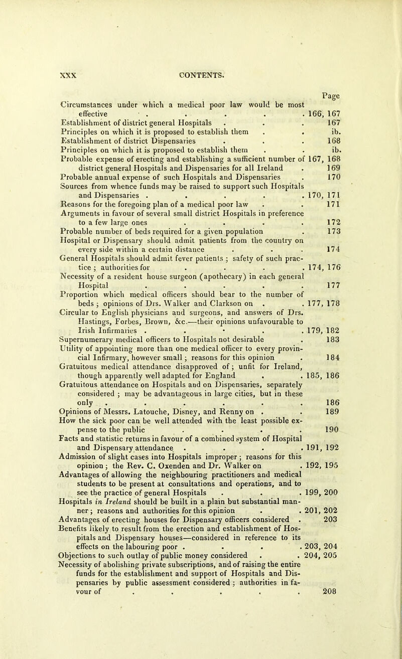 Page Circumstances under which a medical poor law would be most effective . . . . . 166, 167 Establishment of district general Hospitals . . .167 Principles on which it is proposed to establish them . . ib. Establishment of district Dispensaries • . .168 Principles on which it is proposed to establish them . . ib. Probable expense of erecting and establishing a sufficient number of 167, 168 district general Hospitals and Dispensaries for all Ireland . 169 Probable annual expense of such Hospitals and Dispensaries . 170 Sources from whence funds may be raised to support such Hospitals and Dispensaries . . . . . 170, 171 Reasons for the foregoing plan of a medical poor law . . 171 Arguments in favour of several small district Hospitals in preference to a few large ones . . . .172 Probable number of beds required for a given population . 173 Hospital or Dispensary should admit patients from the country on every side within a certain distance . . . 174 General Hospitals should admit fever patients ; safety of such prac- tice ; authorities for .... 174, 176 Necessity of a resident house surgeon (apothecary) in each general Hospital . . . . .177 Proportion which medical officers should bear to the number of beds ; opinions of Drs. Walker and Clarkson on . . 177, 178 Circular to English physicians and surgeons, and answers of Drs. Hastings, Forbes, Brown, &c.—their opinions unfavourable to Irish Infirmaries . . • . . 179, 182 Supernumerary medical officers to Hospitals not desirable . 183 Utility of appointing more than one medical officer to every provin- cial Infirmary, however small; reasons for this opinion . 184 Gratuitous medical attendance disapproved of; unfit for Ireland, though apparently well adapted for England . . 185, 186 Gratuitous attendance on Hospitals and on Dispensaries, separately considered ; may be advantageous in large cities, but in these only ...... 186 Opinions of Messrs. Latouche, Disney, and Renny on . . 189 How the sick poor can be well attended with the least possible ex- pense to the public .... 190 Facts and statistic returns in favour of a combined system of Hospital and Dispensary attendance .... 191, 192 Admission of slight cases into Hospitals improper ; reasons for this opinion ; the Rev. C. Oxenden and Dr. Walker on . 192, 195 Advantages of allowing the neighbouring practitioners and medical students to be present at consultations and operations, and to see the practice of general Hospitals . . . 199, 200 Hospitals in Ireland should be built in a plain but substantial man- ner; reasons and authorities for this opinion . .201,202 Advantages of erecting houses for Dispensary officers considered . 203 Benefits likely to result from the erection and establishment of Hos- pitals and Dispensary houses—considered in reference to its effects on the labouring poor .... 203, 204 Objections to such outlay of public money considered . . 204, 205 Necessity of abolishing private subscriptions, and of raising the entire funds for the establishment and support of Hospitals and Dis- pensaries by public assessment considered j authorities in fa- vour of . . ... 208