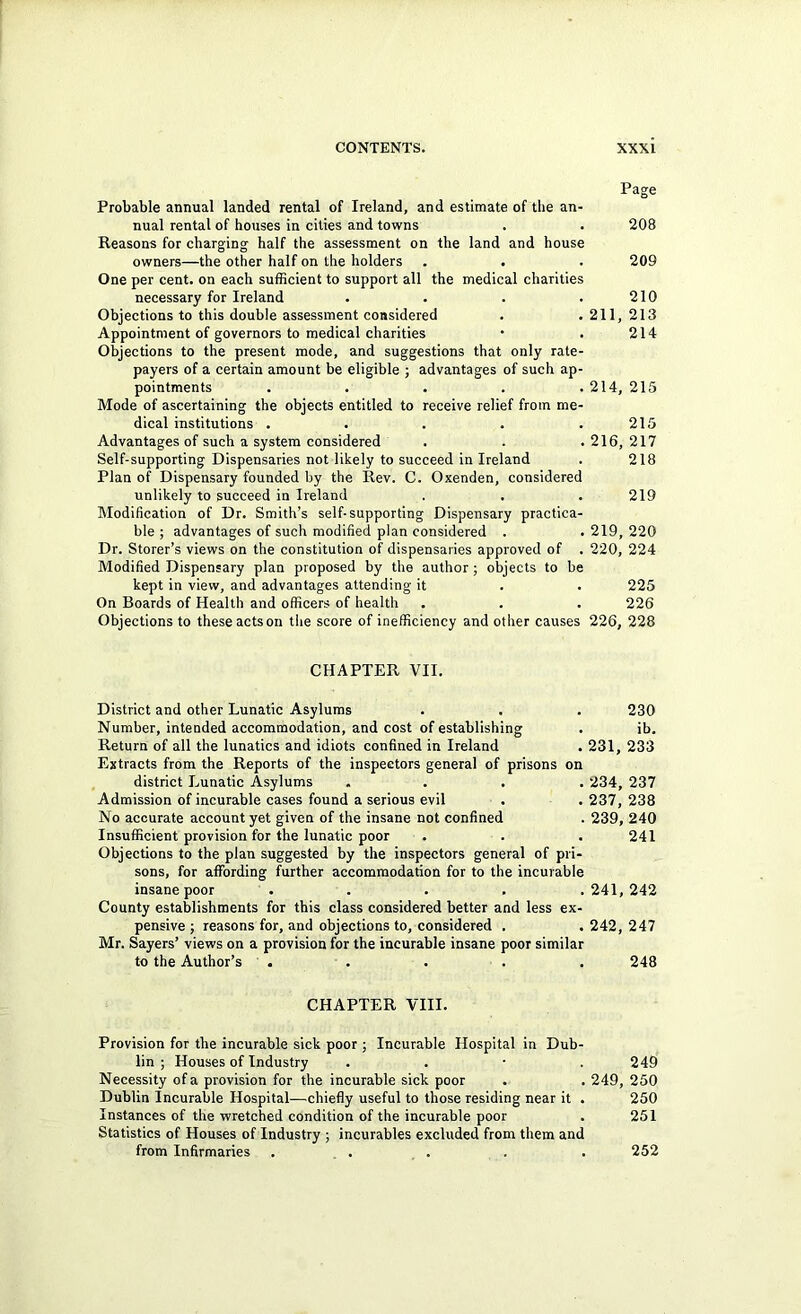 Page Probable annual landed rental of Ireland, and estimate of the an- nual rental of houses in cities and towns . . 208 Reasons for charging half the assessment on the land and house owners—the other half on the holders . . . 209 One per cent, on each sufiScient to support all the medical charities necessary for Ireland . . . .210 Objections to this double assessment considered . . 211, 213 Appointment of governors to medical charities • . 214 Objections to the present mode, and suggestions that only rate- payers of a certain amount be eligible ; advantages of such ap- pointments . . . . . 214, 215 Mode of ascertaining the objects entitled to receive relief from me- dical institutions . . . . .215 Advantages of such a system considered . . . 216, 217 Self-supporting Dispensaries not likely to succeed in Ireland . 218 Plan of Dispensary founded by the Rev. C. Oxenden, considered unlikely to succeed in Ireland . . . 219 Modification of Dr. Smith’s self-supporting Dispensary practica- ble ; advantages of such modified plan considered . . 219, 220 Dr. Storer’s views on the constitution of dispensaries approved of . 220, 224 Modified Dispensary plan proposed by the author ; objects to be kept in view, and advantages attending it . . 225 On Boards of Health and officers of health . . . 226 Objections to these acts on the score of inefficiency and other causes 226, 228 CHAPTER VII. District and other Lunatic Asylums . . . 230 Number, intended accommodation, and cost of establishing . ib. Return of all the lunatics and idiots confined in Ireland . 231, 233 Extracts from the Reports of the inspectors general of prisons on district Lunatic Asylums .... 234, 237 Admission of incurable cases found a serious evil . . 237, 238 No accurate account yet given of the insane not confined . 239, 240 Insufficient provision for the lunatic poor . . . 241 Objections to the plan suggested by the inspectors general of pri- sons, for affording further accommodation for to the incurable insane poor ..... 241, 242 County establishments for this class considered better and less ex- pensive 5 reasons for, and objections to, considered . . 242, 247 Mr. Sayers’ views on a provision for the incurable insane poor similar to the Author’s . . . . . 248 CHAPTER VIII. Provision for the incurable sick poor ; Incurable Hospital in Dub- lin ; Houses of Industry . . ■ .249 Necessity of a provision for the incurable sick poor . . 249, 250 Dublin Incurable Hospital—chiefly useful to those residing near it . 250 Instances of the wretched condition of the incurable poor . 251 Statistics of Houses of Industry ; incurables excluded from them and from Infirmaries . _ . . . . 252