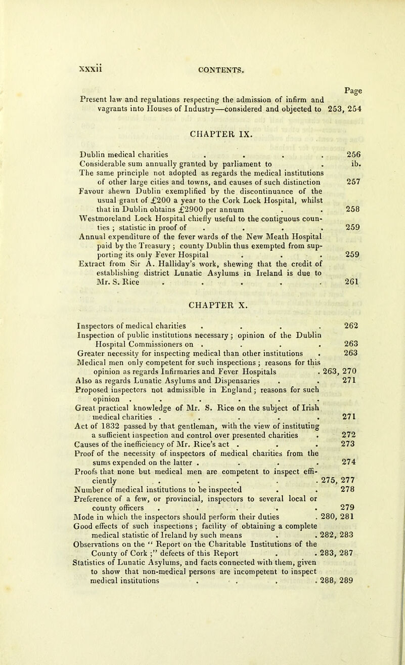 Page Present law and regulations respecting the admission of infirm and vagrants into Houses of Industry—considered and objected to 253, 254 CHAPTER IX. Dublin medical charities .... 256 Considerable sum annually granted by parliament to . ib. The same principle not adopted as regards the medical institutions of other large cities and towns, and causes of such distinction 257 Favour shewn Dublin exemplified by the discontinuance of the usual grant of £200 a year to the Cork Lock Hospital, whilst that in Dublin obtains £2900 per annum . . 258 Westmoreland Lock Hospital chiefly useful to the contiguous coun- ties ; statistic in proof of . . . . 259 Annual expenditure of the fever wards of the New Meath Hospital paid by the Treasury ; county Dublin thus exempted from sup- porting its only Fever Hospital . . . 259 Extract from Sir A. Halliday’s work, shewing that the credit of establishing district Lunatic Asylums in Ireland is due to Mr. S. Rice . . . . .261 CHAPTER X. Inspectors of medical charities .... 262 Inspection of public institutions necessary ; opinion of the Dublin Hospital Commissioners on . . . . 263 Greater necessity for inspecting medical than other institutions . 263 Medical men only competent for such inspections; reasons for this opinion as regards Infirmaries and Fever Hospitals . 263, 270 Also as regards Lunatic Asylums and Dispensaries . . 271 Proposed inspectors not admissible in England; reasons for such opinion ...... Great practical knowledge of Mr. S. Rice on the subject of Irish medical charities . . . . .271 Act of 1832 passed by that gentleman, with the view of instituting a sufficient inspection and control over presented charities . 272 Causes of the inefficiency of Mr. Rice’s act . . . 273 Proof of the necessity of inspectors of medical charities from the sums expended on the latter . . . .274 Proofs that none but medical men are competent to inspect effi- ciently ..... 275, 277 Number of medical institutions to be inspected . . 278 Preference of a few, or provincial, inspectors to several local or county officers ..... 279 Mode in which the inspectors should perform their duties . 280, 281 Good effects of such inspections ; facility of obtaining a complete medical statistic of Ireland by such means . . 282, 283 Observations on the Report on the Charitable Institutions of the County of Cork defects of this Report . . 283, 287 Statistics of Lunatic Asylums, and facts connected with them, given to show that non-medical persons are incompetent to inspect medical institutions .... 288, 289