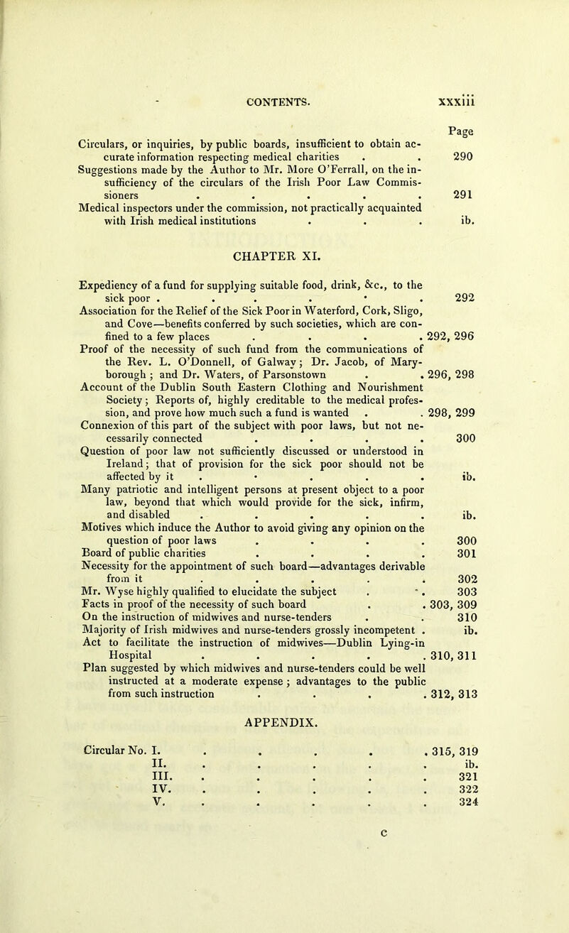 Page Circulars, or inquiries, by public boards, insufficient to obtain ac- curate information respecting medical charities . . 290 Suggestions made by the Author to Mr. More O’Ferrall, on the in- sufficiency of the circulars of the Irish Poor Law Commis- sioners . . . . .291 Medical inspectors under the commission, not practically acquainted with Irish medical institutions . . . ib. CHAPTER XL Expediency of a fund for supplying suitable food, drink, &c., to the sick poor . . , . • • 292 Association for the Relief of the Sick Poor in Waterford, Cork, Sligo, and Cove—benefits conferred by such societies, which are con- fined to a few places .... 292, 296 Proof of the necessity of such fund from the communications of the Rev. L. O’Donnell, of Galway; Dr. Jacob, of Mary- borough ; and Dr. Waters, of Parsonstown . . 296, 298 Account of the Dublin South Eastern Clothing and Nourishment Society; Reports of, highly creditable to the medical profes- sion, and prove how much such a fund is wanted . . 298, 299 Connexion of this part of the subject with poor laws, but not ne- cessarily connected .... 300 Question of poor law not sufficiently discussed or understood in Ireland; that of provision for the sick poor should not be affected by it . • . . . ib. Many patriotic and intelligent persons at present object to a poor law, beyond that which would provide for the sick, infirm, and disabled . . . . . ib. Motives which induce the Author to avoid giving any opinion on the question of poor laws .... 300 Board of public charities .... 301 Necessity for the appointment of such board—advantages derivable from it ..... 302 Mr. Wyse highly qualified to elucidate the subject . ■. 303 Facts in proof of the necessity of such board . . 303, 309 On the instruction of midwives and nurse-tenders . . 310 Majority of Irish midwives and nurse-tenders grossly incompetent . ib. Act to facilitate the instruction of midwives—Dublin Lying-in Hospital .... .310,311 Plan suggested by which midwives and nurse-tenders could be well instructed at a moderate expense; advantages to the public from such instruction . . . ,312,313 APPENDIX. Circular No. I. .... . 315, 319 II. .... . ib, III. . . , . .321 IV. , . . . , 322 V. . . . . .324 C