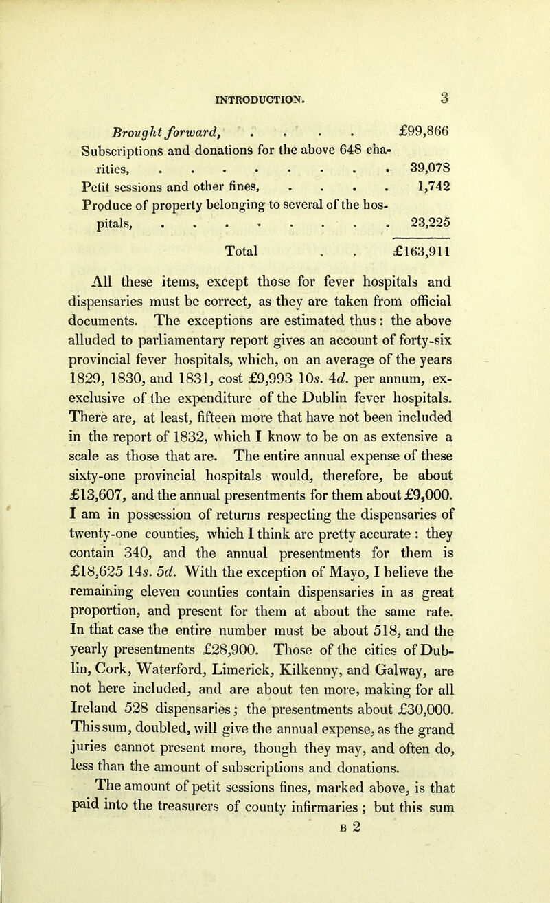 Brought forward, .... £99,866 Subscriptions and donations for the above 648 cha- rities, ........ 39,078 Petit sessions and other fines, .... 1,742 Produce of property belonging to several of the hos- pitals, ........ 23,225 Total . . £163,911 All these items, except those for fever hospitals and dispensaries must be correct, as they are taken from official documents. The exceptions are estimated thus : the above alluded to parliamentary report gives an account of forty-six provincial fever hospitals, which, on an average of the years 1829, 1830, and 1831, cost £9,993 10^. 4n?. per annum, ex- exclusive of the expenditure of the Dublin fever hospitals. There are, at least, fifteen more that have not been included in the report of 1832, which I know to be on as extensive a scale as those that are. The entire annual expense of these sixty-one provincial hospitals would, therefore, be about £13,607, and the annual presentments for them about £9,000. I am in possession of returns respecting the dispensaries of twenty-one counties, which I think are pretty accurate : they contain 340, and the annual presentments for them is £18,625 14s. 5d. With the exception of Mayo, I believe the remaining eleven counties contain dispensaries in as great proportion, and present for them at about the same rate. In that case the entire number must be about 518, and the yearly presentments £28,900. Those of the cities of Dub- lin, Cork, Waterford, Limerick, Kilkenny, and Galway, are not here included, and are about ten more, making for all Ireland 528 dispensaries; the presentments about £30,000. This sum, doubled, will give the annual expense, as the grand juries cannot present more, though they may, and often do, less than the amount of subscriptions and donations. The amount of petit sessions fines, marked above, is that paid into the treasurers of county infirmaries ; but this sum