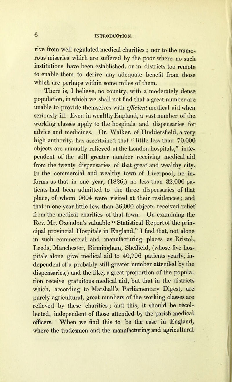 rive from well regulated medical charities ; nor to the nume- rous miseries which are suffered by the poor where no such institutions have been established, or in districts too remote to enable them to derive any adequate benefit from those which are perhaps within some miles of them. There is, I believe, no countiy, with a moderately dense population, in which we shall not find that a great number are unable to provide themselves with efficient medical aid when seriously ill. Even in wealthy England, a vast number of the working classes apply to the hospitals and dispensaries for advice and medicines. Dr. Walker, of Huddersfield, a very high authority, has ascertained that “ little less than 70,000 objects are annually relieved at the London hospitals,” inde- pendent of the still greater number receiving medical aid from the twenty dispensaries of that great and wealthy city., In the commercial and wealthy town of Liverpool, he in- forms us that in one year, (1826,) no less than 32,000 pa- tients had been admitted to the three dispensaries of that place, of whom 9604 were visited at their residences; and that in one year little less than 36,000 objects received relief from the medical charities of that town. On examining the Rev. Mr. Oxendon’s valuable “ Statistical Report of the prin- cipal provincial Hospitals in England,” I find that, not alone in such commercial and manufacturing places as Bristol, Leeds, Manchester, Birmingham, Sheffield, (whose five hos- pitals alone give medical aid to 40,796 patients yearly, in- dependent of a probably still greater number attended by the dispensaries,) and the like, a great proportion of the popula- tion receive gratuitous medical aid, but that in the districts which, according to Marshall’s Parliamentary Digest, are purely agricultural, great numbers of the working classes are relieved by these charities •, and this, it should be recol- lected, independent of those attended by the parish medical officers. When we find this to be the case in England, where the tradesmen and the manufacturing and agricultural