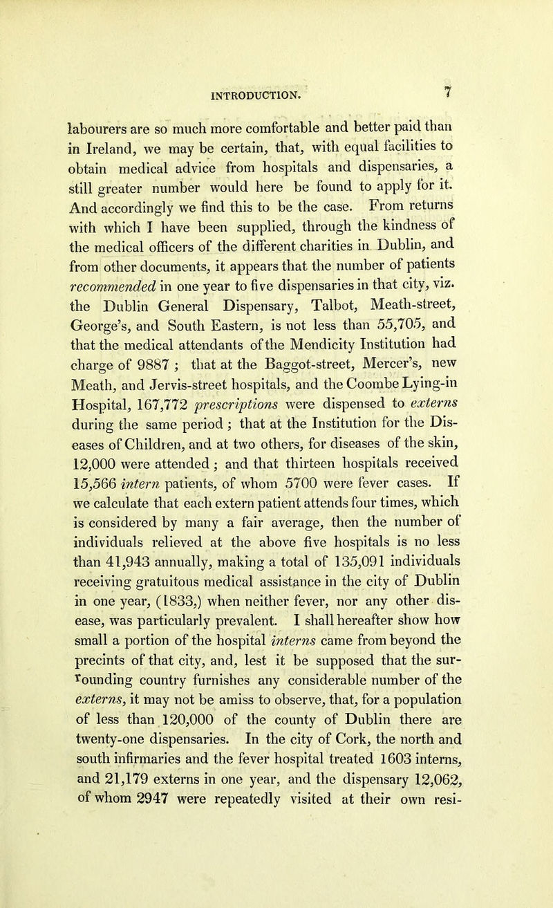 labourers are so much more comfortable and better paid than in Ireland, we may be certain, that, with equal facilities to obtain medical advice from hospitals and dispensaries, a still greater number would here be found to apply for it. And accordingly we find this to be the case. From returns with which I have been supplied, through the kindness of the medical officers of the different charities in Dublin, and from other documents, it appears that the number of patients recommended in one year to five dispensaries in that city, viz. the Dublin General Dispensary, Talbot, Meath-street, George’s, and South Eastern, is not less than 55,70.5, and that the medical attendants of the Mendicity Institution had charge of 9887 ; that at the Baggot-street, Mercer’s, new Meath, and Jervis-street hospitals, and the Coombe Lying-in Hospital, 167,772 prescriptions were dispensed to externs during the same period ; that at the Institution for the Dis- eases of Children, and at two others, for diseases of the skin, 12,000 were attended; and that thirteen hospitals received 15,566 intern patients, of whom 5700 were fever cases. If we calculate that each extern patient attends four times, which is considered by many a fair average, then the number of individuals relieved at the above five hospitals is no less than 41,943 annually, making a total of 135,091 individuals receiving gratuitous medical assistance in the city of Dublin in one year, (1833,) when neither fever, nor any other dis- ease, was particularly prevalent. 1 shall hereafter show how small a portion of the hospital interns came from beyond the precints of that city, and, lest it be supposed that the sur- Ti’ounding country furnishes any considerable number of the externs, it may not be amiss to observe, that, for a population of less than 120,000 of the county of Dublin there are twenty-one dispensaries. In the city of Cork, the north and south infirmaries and the fever hospital treated 1603 interns, and 21,179 externs in one year, and the dispensary 12,062, of whom 2947 were repeatedly visited at their own resi-
