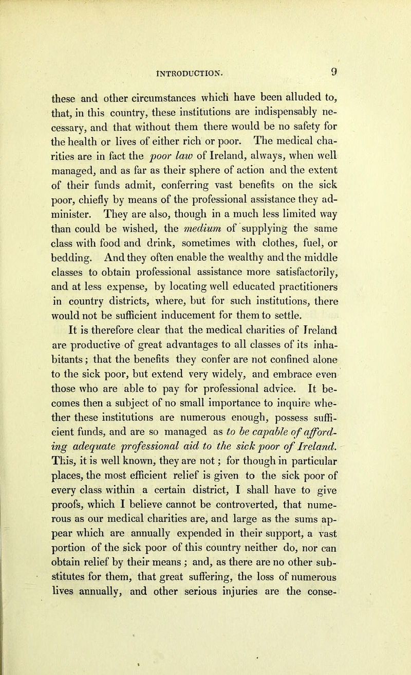 these and other circumstances which have been alluded to, that, in this country, these institutions are indispensably ne- cessary, and that without them there would be no safety for the health or lives of either rich or poor. The medical cha- rities are in fact the poor laic of Ireland, always, when well managed, and as far as their sphere of action and the extent of their funds admit, conferring vast benefits on the sick poor, chiefly by means of the professional assistance they ad- minister. They are also, though in a much less limited way than could be wished, the medium of supplying the same class with food and drink, sometimes with clothes, fuel, or bedding. And they often enable the wealthy and the middle classes to obtain professional assistance more satisfactorily, and at less expense, by locating well educated practitioners in country districts, where, but for such institutions, there w'ould not be suflficient inducement for them to settle. It is therefore clear that the medical charities of Ireland are productive of great advantages to all classes of its inha- bitants ; that the benefits they confer are not confined alone to the sick poor, but extend very widely, and embrace even those who are able to pay for professional advice. It be- comes then a subject of no small importance to inquire whe- ther these institutions are numerous enough, possess suflS- cient funds, and are so managed as to be capable of afford- ing adequate professional aid to the sick poor of Ireland. This, it is well known, they are not; for though in particular places, the most efficient relief is given to the sick poor of every class within a certain district, I shall have to give proofs, which I believe cannot be controverted, that nume- rous as our medical charities are, and large as the sums ap- pear which are annually expended in their support, a vast portion of the sick poor of this country neither do, nor can obtain relief by their means ; and, as there are no other sub- stitutes for them, that great suffering, the loss of numerous lives annually, and other serious injuries are the conse-