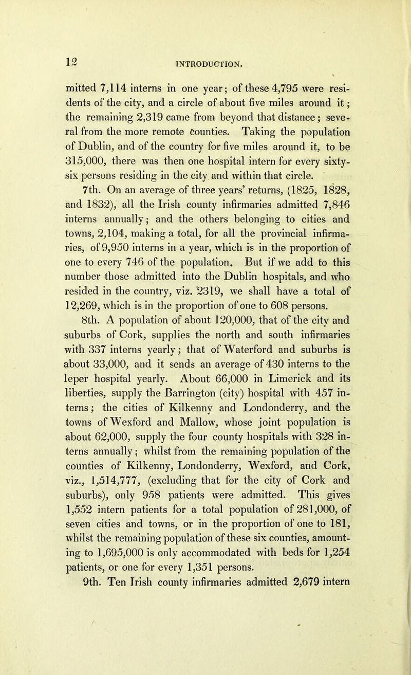 mitted 7,114 interns in one year; of these 4,795 were resi- dents of the city, and a circle of about five miles around it; the remaining 2,319 came from beyond that distance; seve- ral from the more remote Counties. Taking the population of Dublin, and of the country for five miles around it, to be 315,000, there was then one hospital intern for every sixty- six persons residing in the city and within that circle. 7th. On an average of three years’ returns, (1825, 1828, and 1832), all the Irish county infirmaries admitted 7,846 interns annually; and the others belonging to cities and towns, 2,104, making a total, for all the provincial infirma- ries, of 9,950 interns in a year, which is in the proportion of one to every 746 of the population. But if we add to this number those admitted into the Dublin hospitals, and who resided in the country, viz. 2319, we shall have a total of 12,269, which is in the proportion of one to 608 persons. 8th. A population of about 120,000, that of the city and suburbs of Cork, supplies the north and south infirmaries with 337 interns yearly; that of Waterford and suburbs is about 33,000, and it sends an average of 430 interns to the leper hospital yearly. About 66,000 in Limerick and its liberties, supply the Barrington (city) hospital with 457 in- terns ; the cities of Kilkenny and Londonderry, and the towns of Wexford and Mallow, whose joint population is about 62,000, supply the four county hospitals with 328 in- terns annually ; whilst from the remaining population of the counties of Kilkenny, Londonderry, Wexford, and Cork, viz., 1,514,777, (excluding that for the city of Cork and suburbs), only 958 patients were admitted. This gives 1,552 intern patients for a total population of 281,000, of seven cities and towns, or in the proportion of one to 181, whilst the remaining population of these six counties, amount- ing to 1,695,000 is only accommodated with beds for 1,254 patients, or one for every 1,351 persons. 9th. Ten Irish county infirmaries admitted 2,679 intern