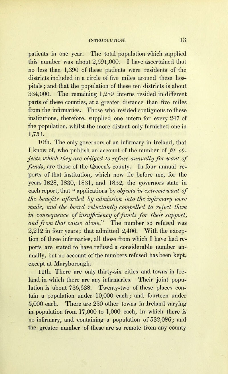 patients in one year. The total population which supplied this number was about 2,-591,000. I have ascertained that no less than 1,390 of these patients were residents of the districts included in a circle of five miles around these hos- pitals ; and that the population of these ten districts is about 334,000. The remaining 1,289 interns resided in different parts of these counties, at a greater distance than five miles from the infirmaries. Those who resided contiguous to these institutions, therefore, supplied one intern for every 247 of the population, whilst the more distant only furnished one in 1,751. 10th. The only governors of an infirmary in Ireland, that I know of, who publish an account of the number of fit ob- jects which they are obliged to refuse annually for want of funds, are those of the Queen’s county. In four annual re- ports of that institution, which now lie before me, for the years 1828, 1830, 1831, and 1832, the governors state in each report, that “applications by objects in extreme tvant of the benefits afforded by admission into the infirmary ivere made, and the board reluctantly compelled to reject them in consequence of insufficiency offunds for their support, and from that cause aloneP The number so refused was 2,212 in four years ; that admitted 2,406. With the excep- tion of three infirmaries, all those from which I have had re- ports are stated to have refused a considerable number an- nually, but no account of the numbers refused has been kept, except at Maryborough. 11th. There are only thirty-six cities and towns in Ire- land in which there are any infirmaries. Their joint popu- lation is about 736,638. Twenty-two of these places con- tain a population under 10,000 each; and fourteen under 5,000 each. There are 230 other towns in Ireland varying in population from 17,000 to 1,000 each, in which there is no infirmary, and containing a population of 532,086; and the greater number of these are so remote from any county