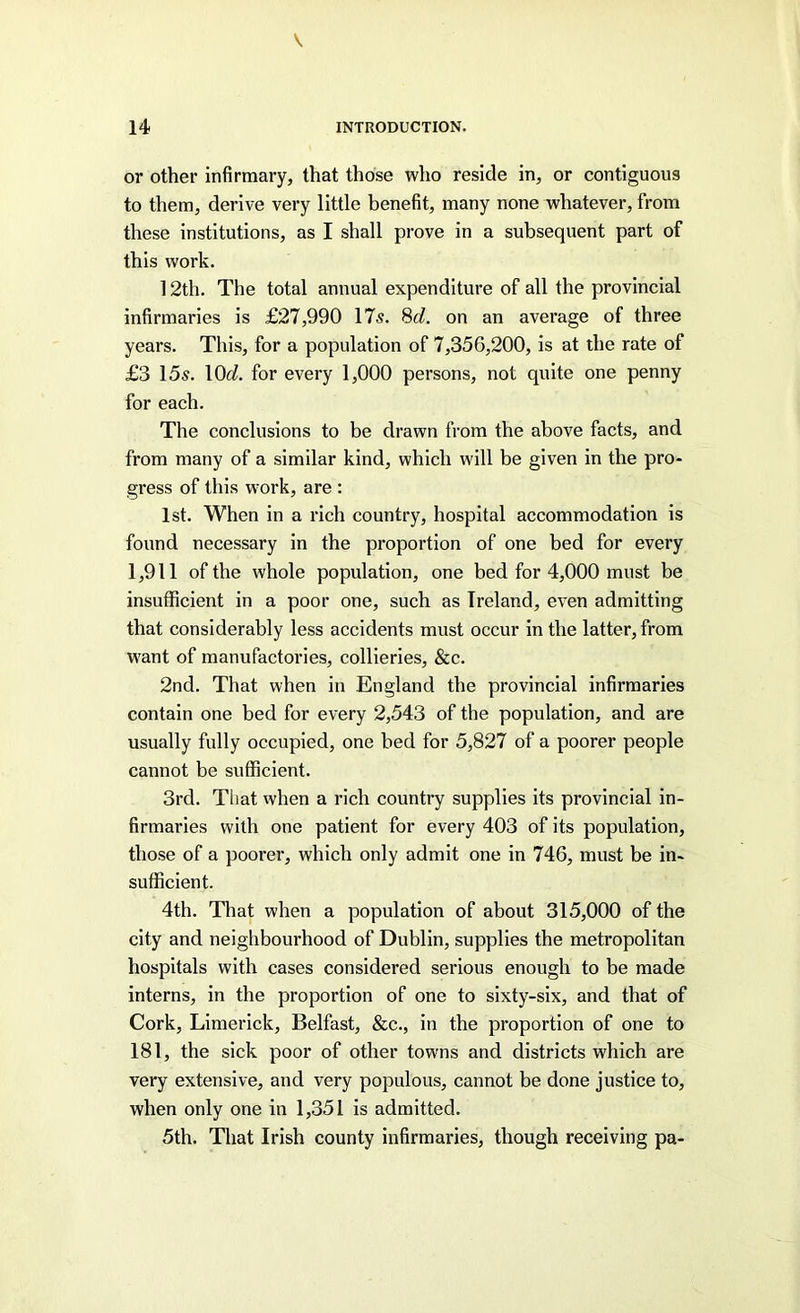 or other infirmary, that those who reside in, or contiguous to them, derive very little benefit, many none whatever, from these institutions, as I shall prove in a subsequent part of this work. 12th. The total annual expenditure of all the provincial infirmaries is £27,990 17s. Sd. on an average of three years. This, for a population of 7,356,200, is at the rate of £3 15s. lOt/. for every 1,000 persons, not quite one penny for each. The conclusions to be drawn from the above facts, and from many of a similar kind, which will be given in the pro- gress of this work, are : 1st. When in a rich country, hospital accommodation is found necessary in the proportion of one bed for every 1,911 of the whole population, one bed for 4,000 must be insufficient in a poor one, such as Ireland, even admitting that considerably less accidents must occur in the latter, from want of manufactories, collieries, &c. 2nd. That when in England the provincial infirmaries contain one bed for every 2,543 of the population, and are usually fully occupied, one bed for 5,827 of a poorer people cannot be sufficient. 3rd. That when a rich country supplies its provincial in- firmaries with one patient for every 403 of its population, those of a poorer, which only admit one in 746, must be in- sufficient. 4th. That when a population of about 315,000 of the city and neighbourhood of Dublin, supplies the metropolitan hospitals with cases considered serious enough to be made interns, in the proportion of one to sixty-six, and that of Cork, Limerick, Belfast, &c., in the proportion of one to 181, the sick poor of other towns and districts which are very extensive, and very populous, cannot be done justice to, when only one in 1,351 is admitted. 5th. That Irish county infirmaries, though receiving pa-