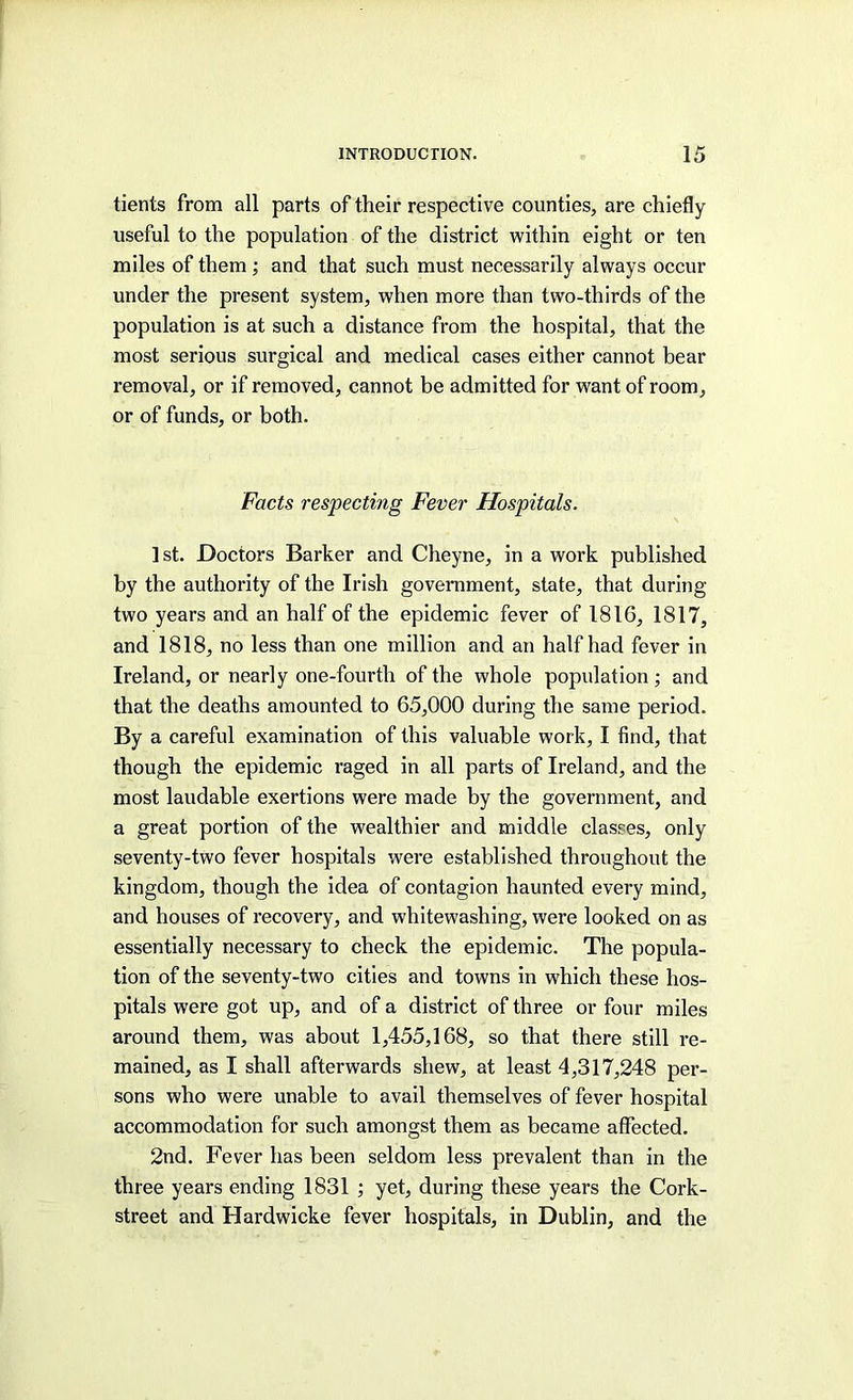 tients from all parts of their respective counties, are chiefly useful to the population of the district within eight or ten miles of them; and that such must necessarily always occur under the present system, when more than two-thirds of the population is at such a distance from the hospital, that the most serious surgical and medical cases either cannot bear removal, or if removed, cannot be admitted for want of room, or of funds, or both. Facts respecting Fever Hospitals. 1st. Doctors Barker and Cheyne, in a work published by the authority of the Irish goverament, state, that during two years and an half of the epidemic fever of 1816, 1817, and 1818, no less than one million and an half had fever in Ireland, or nearly one-fourth of the whole population; and that the deaths amounted to 65,000 during the same period. By a careful examination of this valuable work, I find, that though the epidemic raged in all parts of Ireland, and the most laudable exertions were made by the government, and a great portion of the wealthier and middle classes, only seventy-two fever hospitals were established throughout the kingdom, though the idea of contagion haunted every mind, and houses of recovery, and whitewashing, were looked on as essentially necessary to check the epidemic. The popula- tion of the seventy-two cities and towns in which these hos- pitals were got up, and of a district of three or four miles around them, was about 1,455,168, so that there still re- mained, as I shall afterwards shew, at least 4,317,248 per- sons who were unable to avail themselves of fever hospital accommodation for such amongst them as became affected. 2nd. Fever has been seldom less prevalent than in the three years ending 1831 ; yet, during these years the Cork- street and Hardwicke fever hospitals, in Dublin, and the