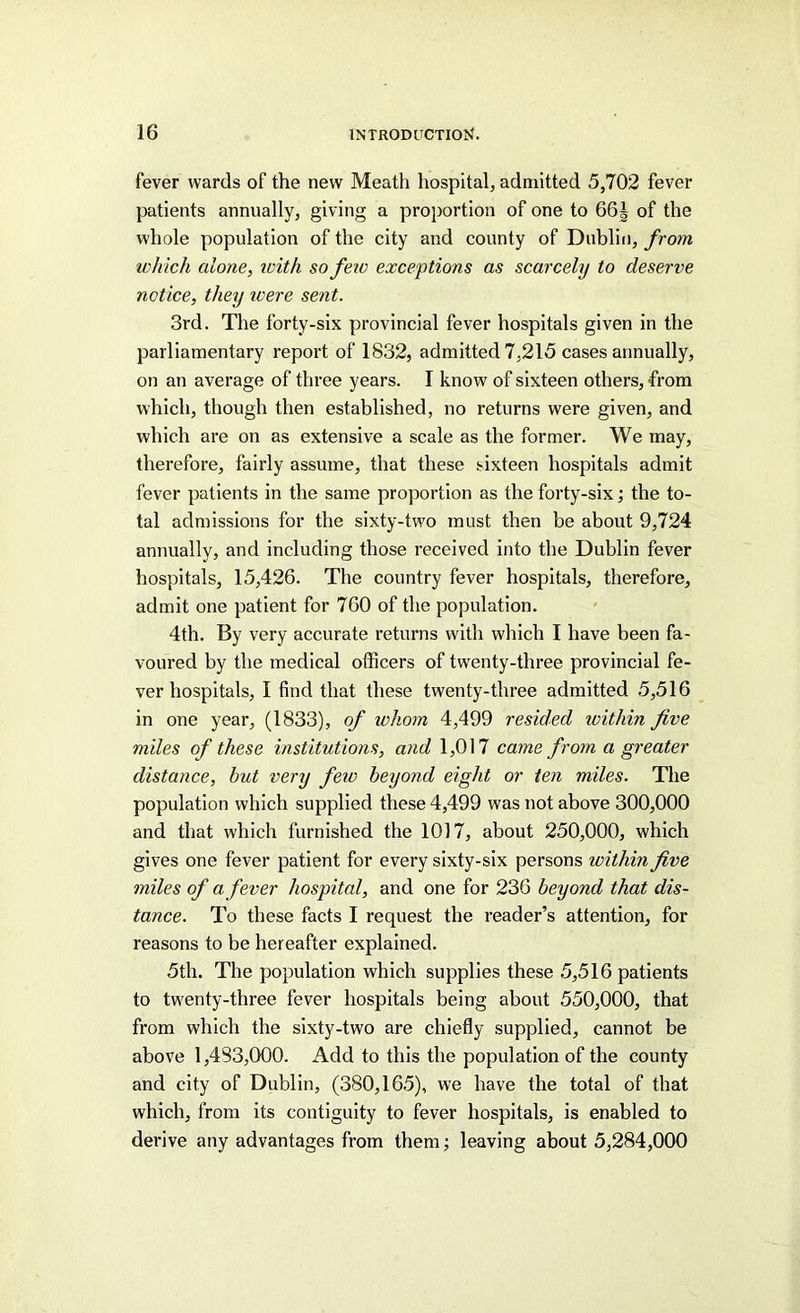 fever wards of the new Meatli hospital, admitted 5,702 fever patients annually, giving a proportion of one to 66| of the whole population of the city and county of Dublin, from which alone, icith so feio exceptions as scarcely to deserve notice, they ivere sent. 3rd. The forty-six provincial fever hospitals given in the parliamentary report of 1832, admitted 7,215 cases annually, on an average of three years. I know of sixteen others, from which, though then established, no returns were given, and which are on as extensive a scale as the former. We may, therefore, fairly assume, that these sixteen hospitals admit fever patients in the same proportion as the forty-six; the to- tal admissions for the sixty-two must then be about 9,724 annually, and including those received into the Dublin fever hospitals, 15,426. The country fever hospitals, therefore, admit one patient for 760 of the population. 4th. By very accurate returns with which I have been fa- voured by the medical officers of twenty-three provincial fe- ver hospitals, I find that these twenty-three admitted 5,516 in one year, (1833), of whom 4,499 resided ivithin five miles of these institutions, and 1,017 came from a greater distance, but very few beyond eight or ten miles. The population which supplied these 4,499 was not above 300,000 and that which furnished the 1017, about 250,000, which gives one fever patient for every sixty-six persons within five miles of a fever hospital, and one for 236 beyond that dis- tance. To these facts I request the reader’s attention, for reasons to be hereafter explained. 5th. The population which supplies these 5,516 patients to twenty-three fever hospitals being about 550,000, that from which the sixty-two are chiefly supplied, cannot be above 1,483,000. Add to this the population of the county and city of Dublin, (380,165), we have the total of that which, from its contiguity to fever hospitals, is enabled to derive any advantages from them; leaving about 5,284,000
