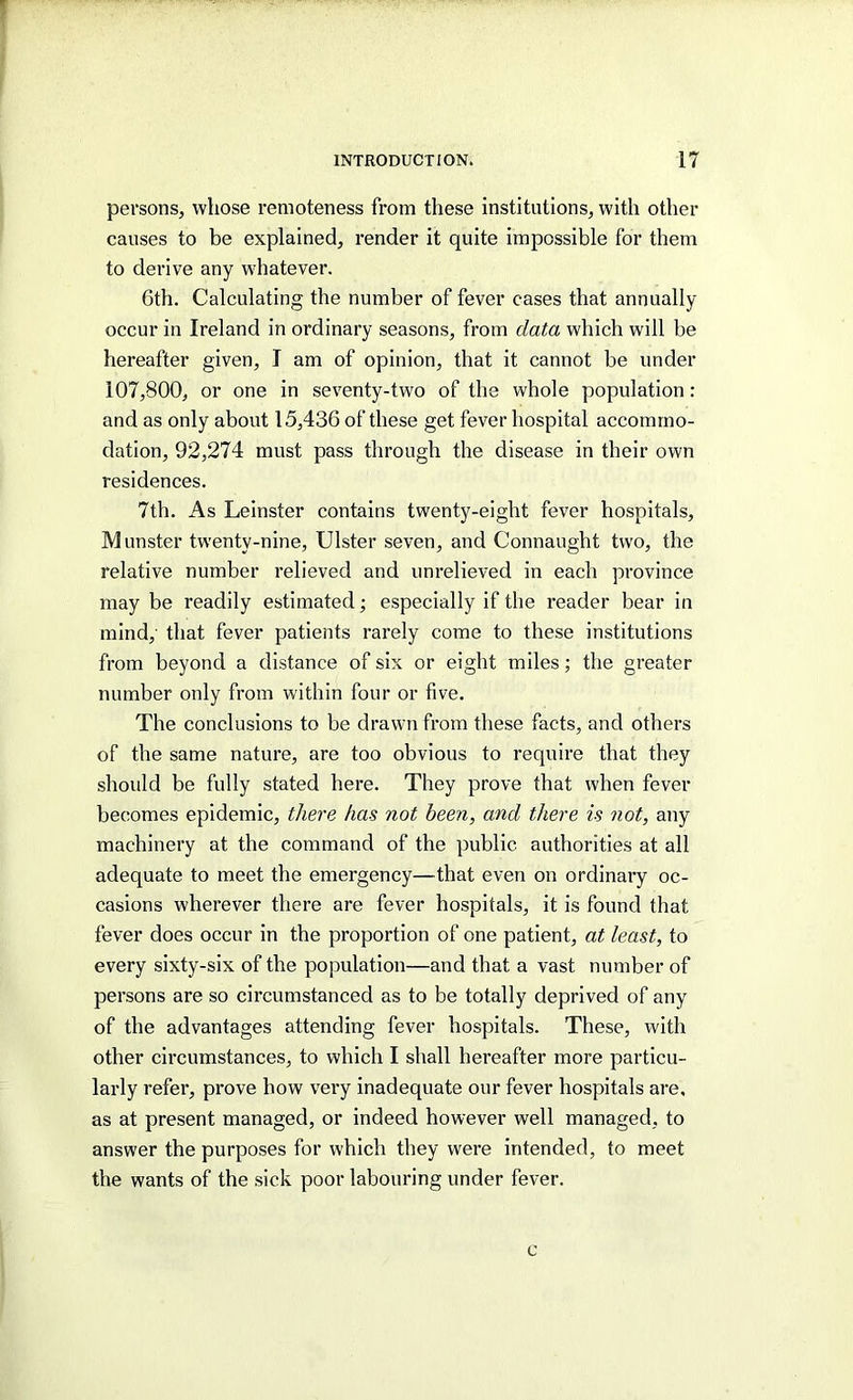 persons, whose remoteness from these institutions, with other causes to be explained, render it quite impossible for them to derive any whatever. 6th. Calculating the number of fever cases that annually occur in Ireland in ordinary seasons, from data which will be hereafter given, I am of opinion, that it cannot be under 107,800, or one in seventy-two of the whole population: and as only about 15,436 of these get fever hospital accommo- dation, 92,274 must pass through the disease in their own residences. 7th. As Leinster contains twenty-eight fever hospitals, Munster twenty-nine, Ulster seven, and Connaught two, the relative number relieved and unrelieved in each province may be readily estimated; especially if the reader bear in mind, that fever patients rarely come to these institutions from beyond a distance of six or eight miles; the greater number only from within four or five. The conclusions to be drawn from these facts, and others of the same nature, are too obvious to require that they should be fully stated here. They prove that when fever becomes epidemic, there has not been, and there is not, any machinery at the command of the public authorities at all adequate to meet the emergency—that even on ordinary oc- casions wherever there are fever hospitals, it is found that fever does occur in the proportion of one patient, at least, to every sixty-six of the population—and that a vast number of persons are so circumstanced as to be totally deprived of any of the advantages attending fever hospitals. These, with other circumstances, to which I shall hereafter more particu- larly refer, prove how very inadequate our fever hospitals are, as at present managed, or indeed however well managed, to answer the purposes for which they were intended, to meet the wants of the sick poor labouring under fever. c