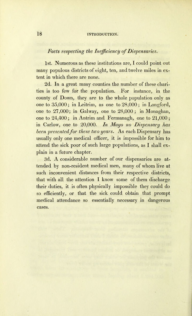 Facts respecting the Inefficiency of Dispensaries. 1st. Numerous as these institutions are, I could point out many populous districts of eight, ten, and twelve miles in ex- tent in which there are none. 2d. In a great many counties the number of these chari- ties is too few for the population. For instance, in the county of Down, they are to the whole population only as one to 35,000; in Leitrim, as one to 28,000; in Longford, one to 27,000; in Galway, one to 28,000; in Monaghan, one to 24,400; in Antrim and Fermanagh, one to 21,000 ; in Carlow, one to 20,000. In Mayo no Dispensary has been presentedfor these two years. As each Dispensary has usually only one medical officer, it is impossible for him to attend the sick poor of such large populations, as I shall ex- plain in a future chapter. 3d. A considerable number of our dispensaries are at- tended by non-resident medical men, many of whom live at such inconvenient distances from their respective districts, that with all the attention I know some of them discharge their duties, it is often physically impossible they could do so efficiently, or that the sick could obtain that prompt medical attendance so essentially necessary in dangerous cases.