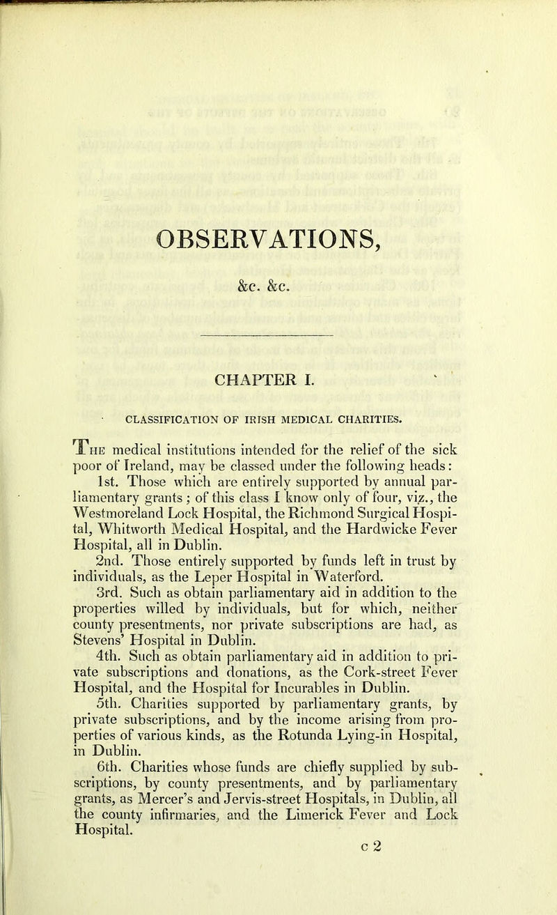 OBSERVATIONS, &C. &C. CHAPTER I. CLASSIFICATION OF IRISH MEDICAL CHARITIES. The medical institutions intended for the relief of the sick poor of Ireland, may be classed under the following heads: 1st. Those which are entirely supported by annual par- liamentary grants; of this class I know only of four, viz., the Westmoreland Lock Hospital, the Richmond Surgical Hospi- tal, Whitworth Medical Hospital, and the Hardwicke Fever Hospital, all in Dublin. 2nd. Those entirely supported by funds left in trust by individuals, as the Leper Hospital in Waterford. 3rd. Such as obtain parliamentary aid in addition to the properties willed by individuals, but for which, neither county presentments, nor private subscriptions are had, as Stevens’ Hospital in Dublin. 4th. Such as obtain parliamentary aid in addition to pri- vate subscriptions and donations, as the Cork-street Fever Hospital, and the Hospital for Incurables in Dublin. 5th. Charities supported by parliamentary grants, by private subscriptions, and by the income arising from pro- perties of various kinds, as the Rotunda Lying-in Hospital, in Dublin. 6th. Charities whose funds are chiefly supplied by sub- scriptions, by county presentments, and by parliamentary grants, as Mercer’s and Jervis-street Hospitals, in Dublin, all the county infirmaries, and the Limerick Fever and Lock Hospital.