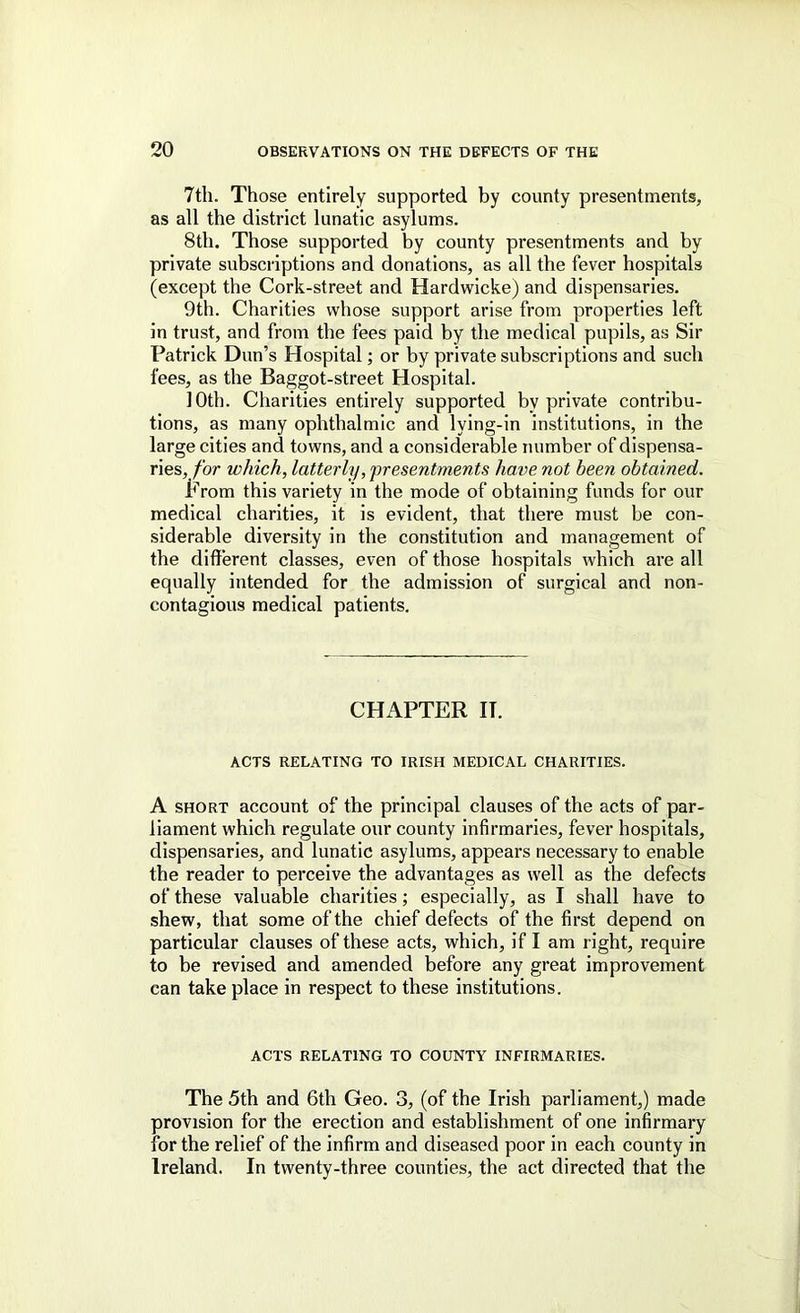 7th. Those entirely supported by county presentments, as all the district lunatic asylums. 8th. Those supported by county presentments and by private subscriptions and donations, as all the fever hospitals (except the Cork-street and Hardwicke) and dispensaries. 9th. Charities whose support arise from properties left in trust, and from the fees paid by the medical pupils, as Sir Patrick Dun’s Hospital; or by private subscriptions and such fees, as the Baggot-street Hospital. 10th. Charities entirely supported by private contribu- tions, as many ophthalmic and lying-in institutions, in the large cities and towns, and a considerable number of dispensa- r\Qs, for which, latterly, 'presentments have not been obtained. From this variety in the mode of obtaining funds for our medical charities, it is evident, that there must be con- siderable diversity in the constitution and management of the different classes, even of those hospitals which are all equally intended for the admission of surgical and non- contagious medical patients. CHAPTER IT. ACTS RELATING TO IRISH MEDICAL CHARITIES. A SHORT account of the principal clauses of the acts of par- liament which regulate our county infirmaries, fever hospitals, dispensaries, and lunatic asylums, appears necessary to enable the reader to perceive the advantages as well as the defects of these valuable charities; especially, as I shall have to shew, that some of the chief defects of the first depend on particular clauses of these acts, which, if I am right, require to be revised and amended before any great improvement can take place in respect to these institutions. ACTS RELATING TO COUNTY INFIRMARIES. The 5th and 6th Geo. 3, (of the Irish parliament,) made provision for the erection and establishment of one infirmary for the relief of the infirm and diseased poor in each county in Ireland. In twenty-three counties, the act directed that the
