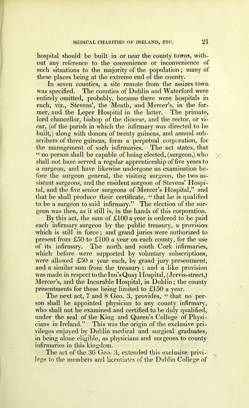 hospital should be built in or near the county towns, with- out any reference to the convenience or inconvenience of such situations to the majority of the population; many of these places being at the extreme end of the county. In seven counties, a site remote from the assizes town was specified. The counties of Dublin and Waterford were entirely omitted, probably, because there were hospitals in each, viz., Stevens’, the Meath, and Mercer’s, in the for- mer, and the Leper Hospital in the latter. The primate, lord chancellor, bishop of the diocese, and the rector, or vi- car, (of the parish in which the infirmary was directed to be built,) along with donors of twenty guineas, and annual sub- scribers of three guineas, form a perpetual corporation, for the management of such infirmaries. The act states, that “ no person shall be capable of being elected, (surgeon,) who shall not have served a regular apprenticeship of five years to a surgeon, and have likewise undergone an examination be- fore the surgeon general, the visiting surgeon, the two as- sistant surgeons, and the resident surgeon of Stevens’ Hospi- tal, and the five senior surgeons of Mercer’s Hospital,” and that he shall produce their certificate, that he is qualified to be a surgeon to said infirmary.” The election of the sur- geon was then, as it still is, in the hands of this corporation. By this act, the sum of £100 a year is ordered to be paid each infirmary surgeon by the public treasury, a provision which is still in force; and grand juries were authorized to present from £50 to £100 a year on each county, for the use of its infirmary. The north and south Cork infirmaries, which before were supported by voluntary su’oscriptlons, were allowed £50 a year each, by grand jury presentment, and a similar sum from the treasury ; and a like provision was made in respect to the Inn’s Quay Hospital, (Jervis-street,) Mercer’s, and the Incurable Hospital, in Dublin; the county presentments for these being limited to £150 a year. The next act, 7 and 8 Geo. 3, provides, “ that no per- son shall be appointed physician to any county infirmary, who shall not be examined and certified to be duly qualified, under the seal of the King and Queen’s College of Physi- cians in Ireland.” This was the origin of the exclusive pri- vileges enjoyed by Dublin medical and surgical graduates, in being alone eligible, as physicians and surgeons to county infirmaries in this kingdom. The act of the 36 Geo. 3, extended this exclusive privi- lege to the members and licentiates of the Dublin College of