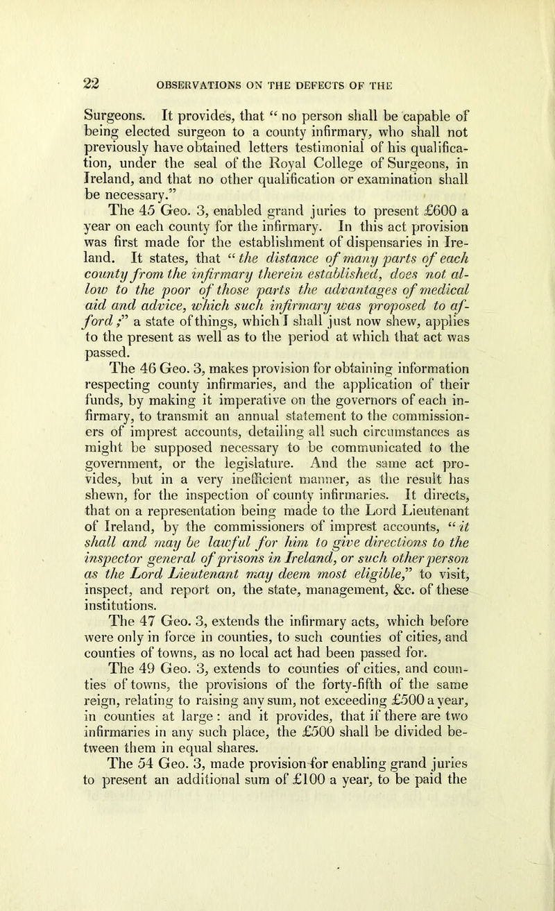 Surgeons. It provides, that “ no person shall be capable of being elected surgeon to a county infirmary, who shall not previously have obtained letters testimonial of his qualifica- tion, under the seal of the Royal College of Surgeons, in Ireland, and that no other qualification or examination shall be necessary.” The 45 Geo. 3, enabled grand juries to present £600 a year on each county for the infirmary. In this act provision was first made for the establishment of dispensaries in Ire- land. It states, that “the distance of many parts of each county from the infirmary therein established, does not al- low to the poor of those parts the advantages of medical aid and advice, which such infirmary was proposed to af- ford f a state of things, which I shall just now shew, applies to the present as well as to the period at which that act was passed. The 46 Geo. 3, makes provision for obtaining information respecting county infirmaries, and the application of their funds, by making it imperative on the governors of each in- firmary, to transmit an annual statement to the commission- ers of imprest accounts, detailing all such circumstances as might be supposed necessary to be communicated to the government, or the legislature. And the same act pro- vides, but in a very inefficient manner, as the result has shewn, for the inspection of county infirmaries. It directs, that on a representation being made to the Lord Lieutenant of Ireland, by the commissionei’s of imprest accounts, “ it shall and may be laicful for him to give directions to the inspector general of prisons in Ireland, or such other person as the Lord Lieutenant may deem most eligible,” to visit, inspect, and report on, the state, management, &c. of these institutions. The 47 Geo. 3, extends the infirmary acts, which before were only in force in counties, to such counties of cities, and counties of towns, as no local act had been passed for. The 49 Geo. 3, extends to counties of cities, and coun- ties of towns, the provisions of the forty-fifth of the same reign, relating to raising any sum, not exceeding £500 a year, in counties at large : and it provides, that if there are two infirmaries in any such place, the £500 shall be divided be- tween them in equal shares. The 54 Geo. 3, made provislondbr enabling grand juries to present an additional sum of £100 a year, to be paid the