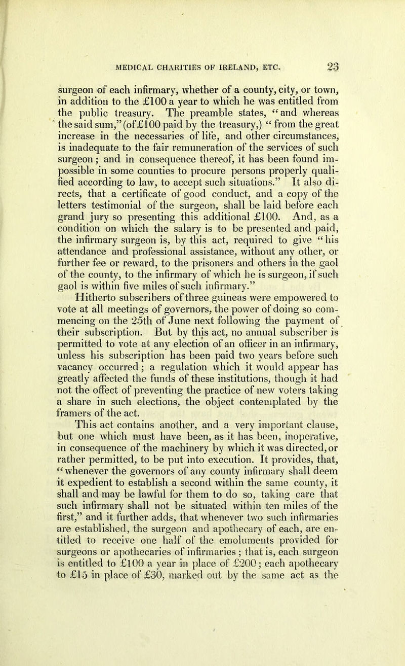 surgeon of each infirmary, whether of a county, city, or town, in addition to the £100 a year to which he was entitled from the public treasury. The preamble states, ‘‘and whereas ' the said sum,” (of £100 paid by the treasury,) “from the great increase in the necessaries of life, and other circumstances, is inadequate to the fair remuneration of the services of such surgeon; and in consequence thereof, it has been found im- possible in some counties to procure persons properly quali- fied according to law, to accept such situations.” It also di- rects, that a certificate of good conduct, and a copy of the letters testimonial of the surgeon, shall be laid before each grand jury so presenting this additional £100. And, as a condition on which the salary is to be presented and paid, the infirmary surgeon is, by this act, required to give “his attendance and professional assistance, without any other, or further fee or reward, to the prisoners and others in the gaol of the county, to the infirmary of which he is surgeon, if such gaol is within five miles of such infirmary.” Hitherto subscriber’s of three guineas wer-e empowered to vote at all meetings of governors, the power of doing so com- mencing on the 25th of June next following the payiuent of their subscription. But by this act, no annual subscriber is permitted to vote at any election of an officer in an infirmary, unless his subscription has been paid two years before such vacancy occurred; a regulation which it would appear has greatly affected the funds of these institutions, though it had not the effect of preventing the practice of new voter’s taking a share in such elections, the object contemplated by the framei’s of the act. This act contains another, and a very important clause, but one which must have been, as it has been, inoperative, in consequence of the machinery by which it was directed, or rather permitted, to be put into execution. It provides, that, “whenever the govei’nors of any county infirmary shall deem it expedient to establish a second within the same county, it shall and may be lawful for them to do so, taking care that such infirmary shall not be situated within ten miles of the first,” and it further adds, that whenever two such infirmaries are established, the surgeon and apothecary of each, are en- titled to receive one half of the emoluments provided for surgeons or apothecaries of infirmaries ; that is, each surgeon is entitled to £l00 a year in place of £200; each apothecary to £15 in place of £30, marked out by the same act as the