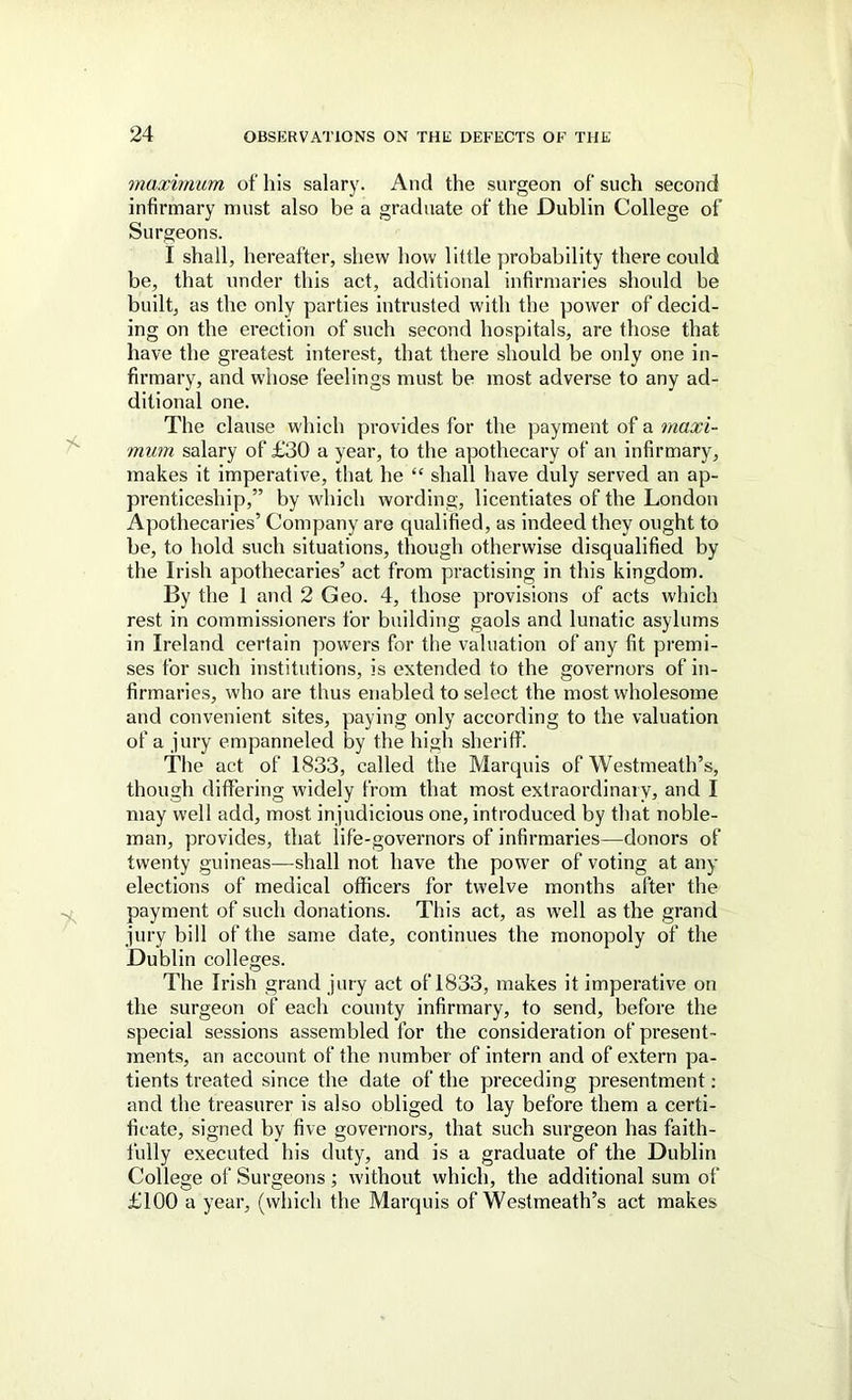 maximum of his salary. And the surgeon of such second infirmary must also be a graduate of the Dublin College of Surgeons. I shall, hereafter, shew how little probability there could be, that under this act, additional infirmaries should be built, as the only parties intrusted with the power of decid- ing on the erection of such second hospitals, are those that have the greatest interest, that there should be only one in- firmary, and whose feelings must be most adverse to any ad- ditional one. The clause which provides for the payment of a maxi- mum salary of £30 a year, to the apothecary of an infirmary, makes it imperative, that he shall have duly served an ap- prenticeship,” by which wording, licentiates of the London Apothecaries’ Comj)any are qualified, as indeed they ought to be, to hold such situations, though otherwise disqualified by the Irish apothecaries’ act from practising in this kingdom. By the 1 and 2 Geo. 4, those provisions of acts which rest in commissioners for building gaols and lunatic asylums in Ireland certain powers for the valuation of any fit premi- ses for such institutions, is extended to the governors of in- firmaries, who are thus enabled to select the most wholesome and convenient sites, paying only according to the valuation of a jury empanneled by the high sheriff’. The act of 1833, called the Marquis of Westmeath’s, though differing widely from that most extraordinary, and I may well add, most injudicious one, introduced by that noble- man, provides, that life-governors of infirmaries—donors of twenty guineas—-shall not have the power of voting at any elections of medical officers for twelve months after the payment of such donations. This act, as well as the grand jury bill of the same date, continues the monopoly of the Dublin colleges. The Irish grand jury act of 1833, makes it imperative on the surgeon of each county infirmary, to send, before the special sessions assembled for the consideration of present- ments, an account of the number of intern and of extern pa- tients treated since the date of the preceding presentment: and the treasurer is also obliged to lay before them a certi- ficate, signed by five governors, that such surgeon has faith- fully executed his duty, and is a graduate of the Dublin College of Surgeons ; without which, the additional sum of £100 a year, (which the Marquis of Westmeath’s act makes