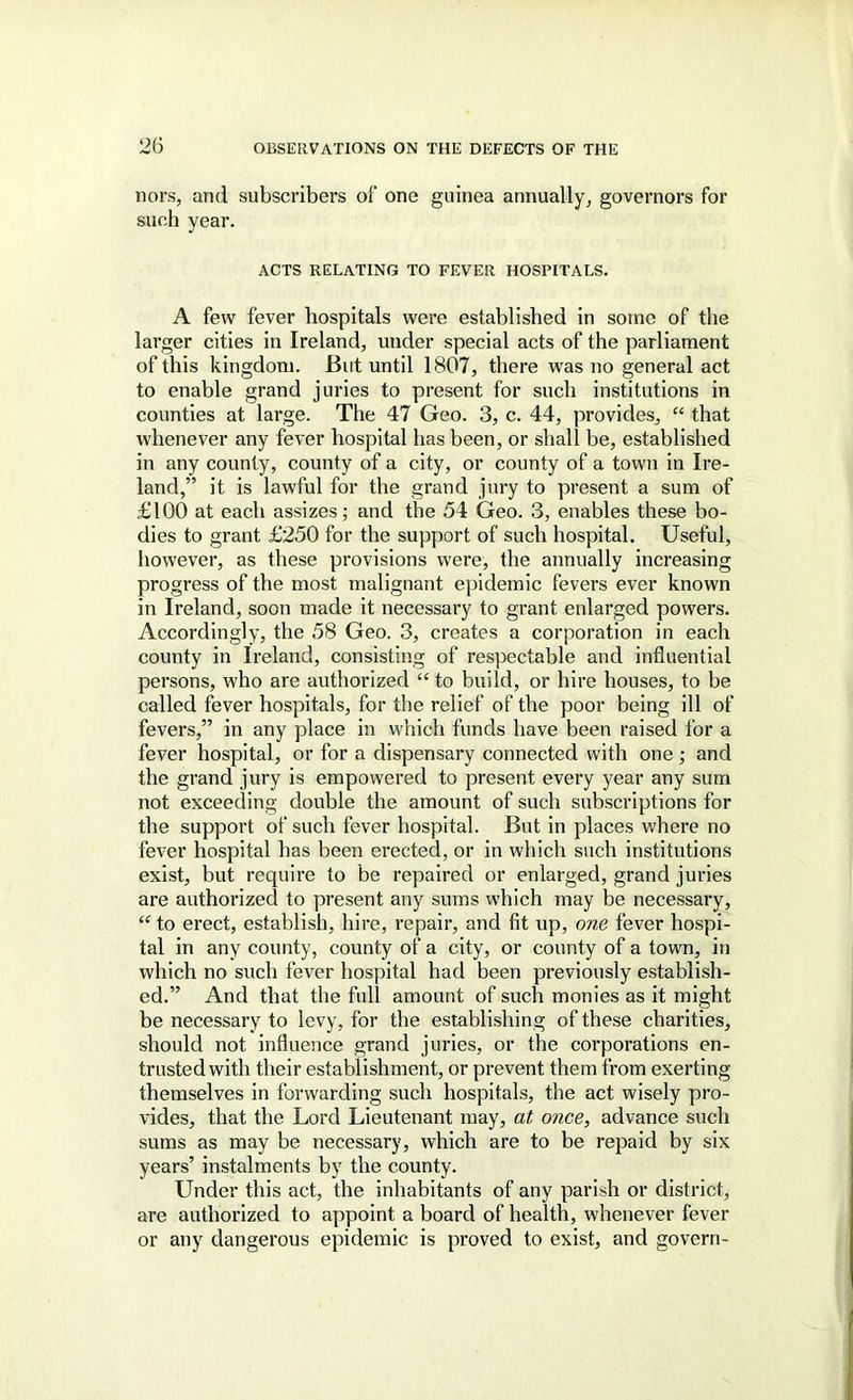 nors, and subscribers of one guinea annually^ governors for such year. ACTS RELATING TO FEVER HOSPITALS. A few fever hospitals were established in some of the larger cities in Ireland, under special acts of the parliament of this kingdom. But until 1807, there was no general act to enable grand juries to present for such institutions in counties at large. The 47 Geo. 3, c. 44, provides, “ that whenever any fever hospital has been, or shall be, established in any county, county of a city, or county of a town in Ire- land,” it is lawful for the grand jury to present a sum of £100 at each assizes; and the 54 Geo. 3, enables these bo- dies to grant £250 for the support of such hospital. Useful, however, as these provisions were, the annually increasing progress of the most malignant epidemic fevers ever known in Ireland, soon made it necessary to grant enlarged powers. Accordingly, the 58 Geo. 3, creates a corporation in each county in Ireland, consisting of respectable and influential persons, who are authorized “ to build, or hire houses, to be called fever hospitals, for the relief of the poor being ill of fevers,” in any place in which funds have been raised for a fever hospital, or for a dispensary connected with one; and the grand jury is empowered to present every year any sum not exceeding double the amount of such subscriptions for the support of such fever hospital. But in places where no fever hospital has been erected, or in which such institutions exist, but require to be repaired or enlarged, grand juries are authorized to present any sums which may be necessary, “ to erect, establish, hire, repair, and fit up, one fever hospi- tal in any county, county of a city, or county of a town, in which no such fever hospital had been previously establish- ed.” And that the full amount of such monies as it might be necessary to levy, for the establi.shing of these charities, should not influence grand juries, or the corporations en- trusted with their establishment, or prevent them from exerting themselves in forwarding such hospitals, the act wisely pro- vides, that the Lord Lieutenant may, at once, advance such sums as may be necessary, which are to be repaid by six years’ instalments by the county. Under this act, the inhabitants of any parish or district, are authorized to appoint a board of health, whenever fever or any dangerous epidemic is proved to exist, and govern-