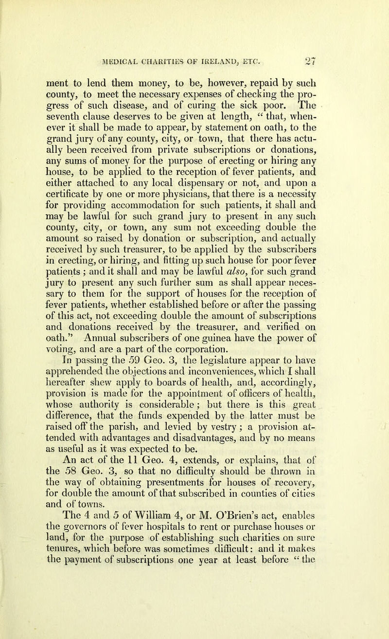 ment to lend them money, to be, however, repaid by such county, to meet the necessary expenses of checking the pro- gress of such disease, and of curing the sick poor. The seventh clause deserves to be given at length, “ that, when- ever it shall be made to appear, by statement on oath, to the grand jury of any county, city, or town, that there has actu- ally been received from private subscriptions or donations, any sums of money for the purpose of erecting or hiring any house, to be applied to the reception of fever patients, and either attached to any local dispensary or not, and upon a certificate by one or more physicians, that there is a necessity for providing accommodation for such patients, it shall and may be lawful for such grand jury to present in any such county, city, or town, any sum not exceeding double the amount so raised by donation or subscription, and actually received by such treasurer, to be applied by the subscribers in erecting, or hiring, and fitting up such house for poor fever patients ; and it shall and may be lawful also, for such grand jury to present any such further sum as shall appear neces- sary to them for the support of houses for the reception of fever patients, whether established before or after the passing of this act, not exceeding double the amount of subscriptions and donations received by the treasurer, and verified on oath.” Annual subscribers of one guinea have the power of voting, and are a part of the corporation. In passing the .59 Geo. 3, the legislature appear to have apprehended the objections and inconveniences, which I shall hereafter shew apply to boards of health, and, accordingly, provision is made for the appointment of officers of health, whose authority is considerable; but there is this great difference, that the funds expended by the latter must be raised off the parish, and levied by vestry; a provision at- tended with advantages and disadvantages, and by no means as useful as it was expected to be. An act of the 11 Geo. 4, extends, or explains, that of the .58 Geo. 3, so that no difficulty should be thrown in the way of obtaining presentments for houses of recovery, for double the amount of that subscribed in counties of cities and of towns. The 4 and 5 of William 4, or M. O’Brien’s act, enables the goveiTiors of fever hospitals to rent or purchase houses or land, for the purpose of establishing such charities on sure tenures, which before was sometimes difficult: and it makes the payment of subscriptions one year at least before “ the