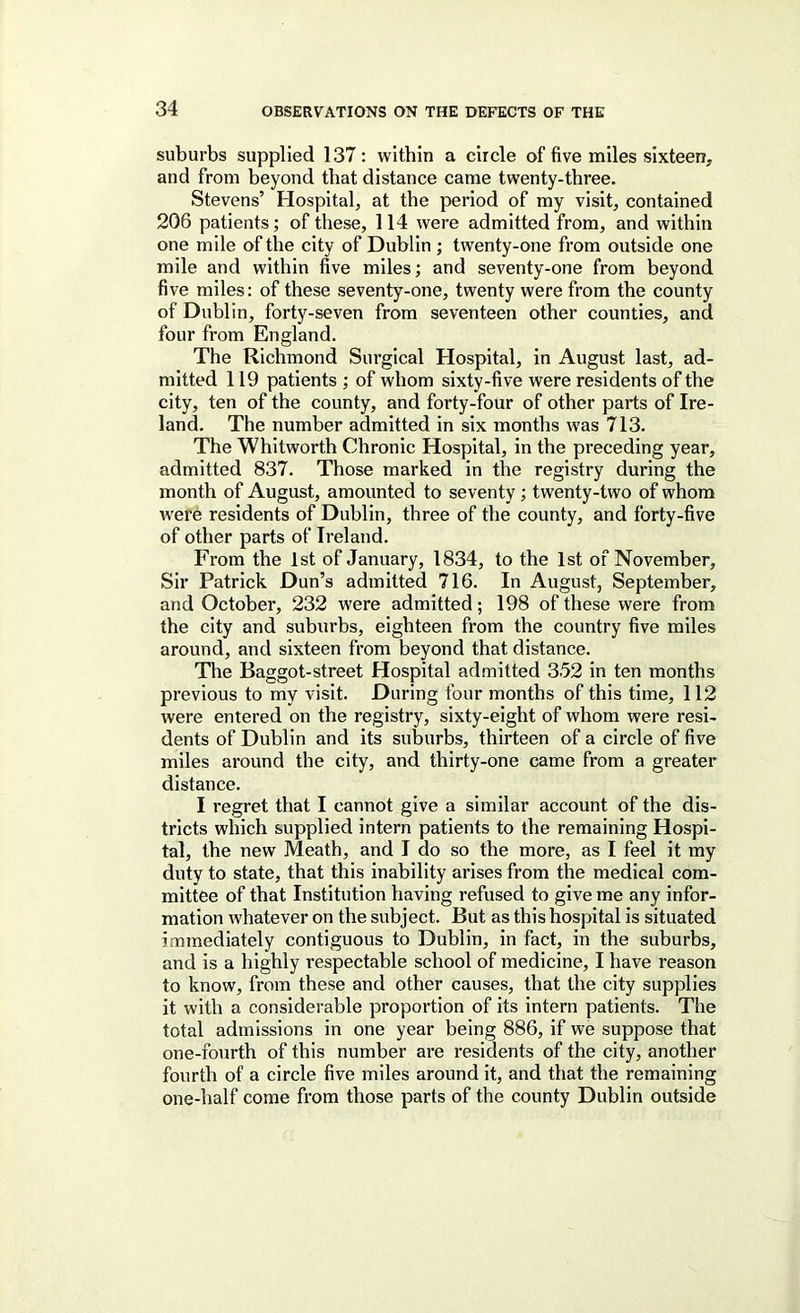 suburbs supplied 137: within a circle of five miles sixteen, and from beyond that distance came twenty-three. Stevens’ Hospital, at the period of my visit, contained 206 patients; of these, 114 were admitted from, and within one mile of the city of Dublin ; twenty-one from outside one mile and within five miles; and seventy-one from beyond five miles: of these seventy-one, twenty were from the county of Dublin, forty-seven from seventeen other counties, and four from England. The Richmond Surgical Hospital, in August last, ad- mitted 119 patients ; of whom sixty-five were residents of the city, ten of the county, and forty-four of other parts of Ire- land. The number admitted in six months was 713. The Whitworth Chronic Hospital, in the preceding year, admitted 837. Those marked in the registry during the month of August, amounted to seventy; twenty-two of whom were residents of Dublin, three of the county, and forty-five of other parts of Ireland. From the 1st of January, 1834, to the 1st of November, Sir Patrick Dun’s admitted 716. In August, September, and October, 232 were admitted; 198 of these were from the city and suburbs, eighteen from the country five miles around, and sixteen from beyond that distance. The Baggot-street Hospital admitted 352 in ten months previous to my visit. During four months of this time, 112 were entered on the registry, sixty-eight of whom were resi- dents of Dublin and its suburbs, thirteen of a circle of five miles around the city, and thirty-one came from a greater distance. I regret that I cannot give a similar account of the dis- tricts which supplied intern patients to the remaining Hospi- tal, the new Meath, and I do so the more, as I feel it my duty to state, that this inability arises from the medical com- mittee of that Institution having refused to give me any infor- mation whatever on the subject. But as this hospital is situated immediately contiguous to Dublin, in fact, in the suburbs, and is a highly respectable school of medicine, I have reason to know, from these and other causes, that the city supplies it with a considerable proportion of its intern patients. The total admissions in one year being 886, if we suppose that one-fourth of this number are residents of the city, another fourth of a circle five miles around it, and that the remaining one-half come from those parts of the county Dublin outside