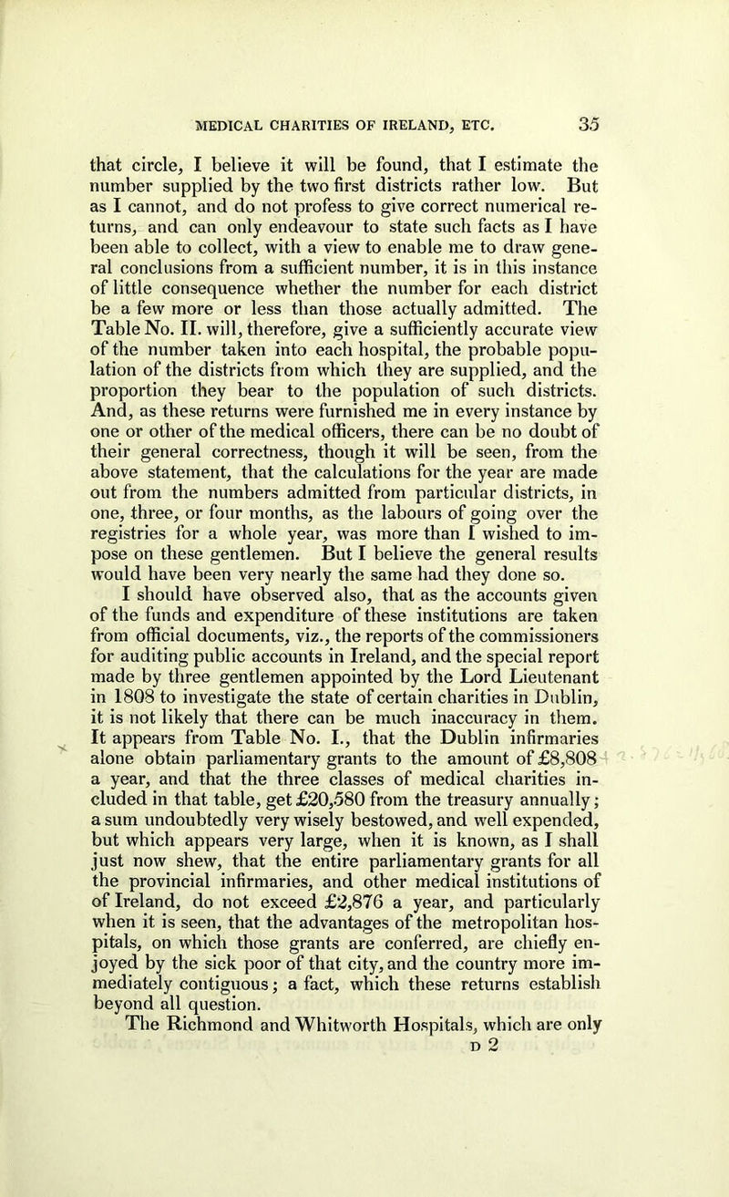 that circle, I believe it will be found, that I estimate the number supplied by the two first districts rather low. But as I cannot, and do not profess to give correct numerical re- turns, and can only endeavour to state such facts as I have been able to collect, with a view to enable me to draw gene- ral conclusions from a sufficient number, it is in this instance of little consequence whether the number for each district be a few more or less than those actually admitted. The Table No. II. will, therefore, give a sufficiently accurate view of the number taken into each hospital, the probable popu- lation of the districts from which they are supplied, and the proportion they bear to the population of such districts. And, as these returns were furnished me in every instance by one or other of the medical officers, there can be no doubt of their general correctness, though it will be seen, from the above statement, that the calculations for the year are made out from the numbers admitted from particular districts, in one, three, or four months, as the labours of going over the registries for a whole year, was more than I wished to im- pose on these gentlemen. But I believe the general results would have been very nearly the same had they done so. I should have observed also, that as the accounts given of the funds and expenditure of these institutions are taken from official documents, viz., the reports of the commissioners for auditing public accounts in Ireland, and the special report made by three gentlemen appointed by the Lord Lieutenant in 1808 to investigate the state of certain charities in Dublin, it is not likely that there can be much inaccuracy in them. It appears from Table No. I., that the Dublin infirmaries alone obtain parliamentary grants to the amount of £8,808 a year, and that the three classes of medical charities in- cluded in that table, get £20,580 from the treasury annually; a sum undoubtedly very wisely bestowed, and well expended, but which appears very large, when it is known, as I shall just now shew, that the entire parliamentary grants for all the provincial infirmaries, and other medical institutions of of Ireland, do not exceed £2,876 a year, and particularly when it is seen, that the advantages of the metropolitan hos- pitals, on which those grants are conferred, are chiefly en- joyed by the sick poor of that city, and the country more im- mediately contiguous; a fact, which these returns establish beyond all question. The Richmond and Whitworth Hospitals, which are only D 2