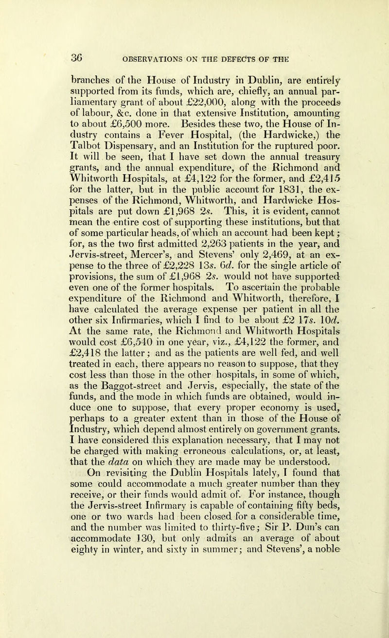 branches of the House of Industry in Dublin, are entirely supported from its funds, which are, chiefly, an annual par- liamentary grant of about £22,000, along with the proceeds of labour, &c. done in that extensive Institution, amounting to about £6,500 more. Besides these two, the House of In- dustry contains a Fever Hospital, (the Hardwicke,) the Talbot Dispensary, and an Institution for the ruptured poor. It will be seen, that I have set down the annual treasury grants, and the annual expenditure, of the Richmond and Whitworth Hospitals, at £4,122 for the former, and £2,415 for the latter, but in the public account for 1831, the ex- penses of the Richmond, Whitworth, and Hardwicke Hos- pitals are put down £1,968 2s. This, it is evident, cannot mean the entire cost of supporting these institutions, but that of some particular heads, of which an account had been kept; for, as the two first admitted 2,263 patients in the year, and Jervis-street, Mercer’s, and Stevens’ only 2,469, at an ex- pense to the three of £2,228 13s. 6d. for the single article of provisions, the sum of £1,968 2s. would not have supported even one of the former hospitals. To ascertain the probable expenditure of the Richmond and Whitworth, therefore, I have calculated the average expense per patient in all the other six Infirmaries, which I find to be about £2 17s. \6d. At the same rate, the Richmond and Whitworth Hospitals would cost £6,540 in one year, viz., £4,122 the former, and £2,418 the latter; and as the patients are well fed, and well treated in each, there appears no reason to suppose, that they cost less than those in the other hospitals, in some of which, as the Baggot-street and Jervis, especially, the state of the funds, and the mode in which funds are obtained, would in- duce one to suppose, that every proper economy is used, perhaps to a greater extent than in those of the House of Industry, which depend almost entirely on government grants. I have considered this explanation necessary, that I may not be charged with making erroneous calculations, or, at least, that the data on which they are made may be understood. On revisiting the Dublin Hospitals lately, I found that some could accommodate a much greater number than they receive, or their funds would admit of. For instance, though the Jervis-street Infirmary is capable of containing fifty beds, one or two wards had been closed for a considerable time, and the number was limited to thirty-five; Sir P. Dun’s can accommodate 130, but only admits an average of about eighty in winter, and sixty in summer; and Stevens’, a noble