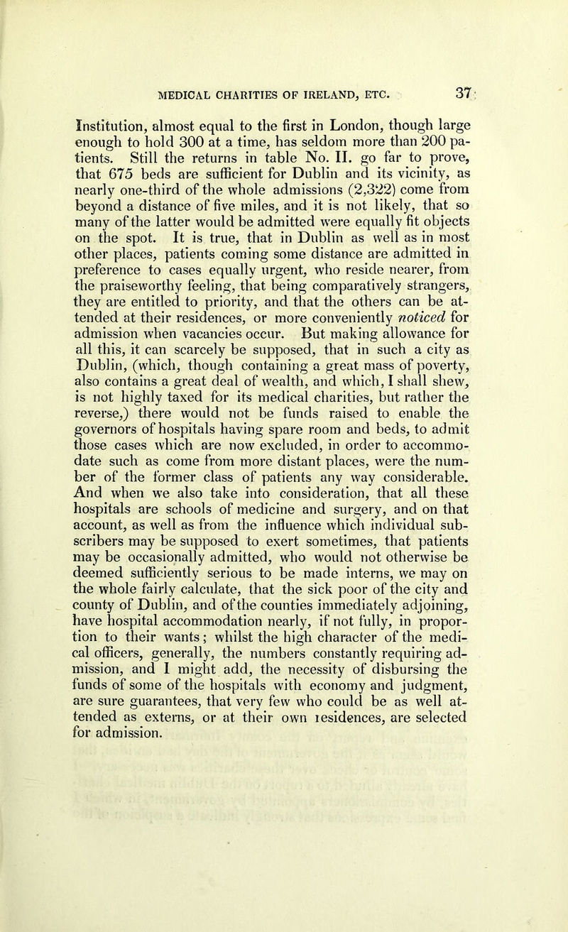 Institution, almost equal to the first in London, though large enough to hold 300 at a time, has seldom more than 200 pa- tients. Still the returns in table No. II. go far to prove, that 675 beds are sufficient for Dublin and its vicinity, as nearly one-third of the whole admissions (2,322) come from beyond a distance of five miles, and it is not likely, that so many of the latter would be admitted were equally fit objects on the spot. It is true, that in Dublin as well as in most other places, patients coming some distance are admitted in preference to cases equally urgent, who reside nearer, from the praiseworthy feeling, that being comparatively strangers, they are entitled to priority, and that the others can be at- tended at their residences, or more conveniently noticed for admission when vacancies occur. But making allowance for all this, it can scarcely be supposed, that in such a city as Dublin, (which, though containing a great mass of poverty, also contains a great deal of wealth, and which, I shall shew, is not highly taxed for its medical charities, but rather the reverse,) there would not be funds raised to enable the governors of hospitals having spare room and beds, to admit those cases which are now excluded, in order to accommo- date such as come from more distant places, were the num- ber of the former class of patients any way considerable. And when we also take into consideration, that all these hospitals are schools of medicine and surgery, and on that account, as well as from the influence which individual sub- scribers may be supposed to exert sometimes, that patients may be occasionally admitted, who would not otherwise be deemed sufficiently serious to be made interns, we may on the whole fairly calculate, that the sick poor of the city and county of Dublin, and of the counties immediately adjoining, have hospital accommodation nearly, if not fully, in propor- tion to their wants; whilst the high character of the medi- cal officers, generally, the numbers constantly requiring ad- mission, and I might add, the necessity of disbursing the funds of some of the hospitals with economy and judgment, are sure guarantees, that very few who could be as well at- tended as externs, or at their own lesidences, are selected for admission.