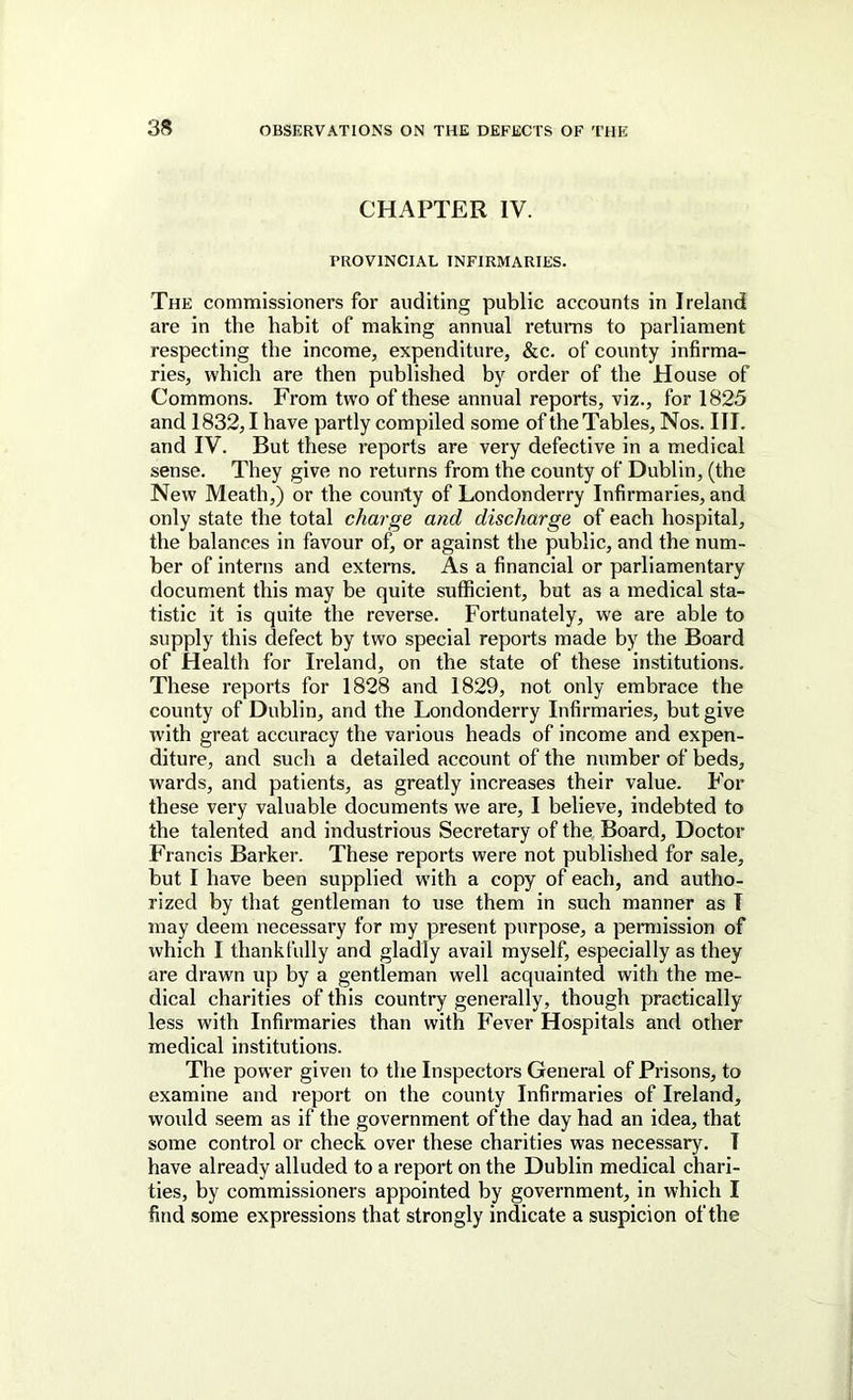 CHAPTER IV. PROVINCIAL INFIRMARIES. The commissioners for auditing public accounts in Ireland are in the habit of making annual returns to parliament respecting the income, expenditure, &c. of county infirma- ries, which are then published by order of the House of Commons. From two of these annual reports, viz., for 1825 and 1832,1 have partly compiled some of the Tables, Nos. III. and IV. But these reports are very defective in a medical sense. They give no returns from the county of Dublin, (the New Meath,) or the county of Londonderry Infirmaries, and only state the total charge and discharge of each hospital, the balances in favour of, or against the public, and the num- ber of interns and externs. As a financial or parliamentary document this may be quite sufficient, but as a medical sta- tistic it is quite the reverse. Fortunately, we are able to supply this defect by two special reports made by the Board of Health for Ireland, on the state of these institutions. These reports for 1828 and 1829, not only embrace the county of Dublin, and the Londonderry Infirmaries, but give with great accuracy the various heads of income and expen- diture, and such a detailed account of the number of beds, wards, and patients, as greatly increases their value. For these very valuable documents we are, I believe, indebted to the talented and industrious Secretary of the Board, Doctor Francis Barker. These reports were not published for sale, but I have been supplied with a copy of each, and autho- rized by that gentleman to use them in such manner as I may deem necessary for my present purpose, a permission of which I thankfully and gladly avail myself, especially as they are drawn up by a gentleman well acquainted with the me- dical charities of this country generally, though practically less with Infirmaries than with Fever Hospitals and other medical institutions. The power given to the Inspectors General of Prisons, to examine and report on the county Infirmaries of Ireland, would seem as if the government of the day had an idea, that some control or check over these charities was necessary. I have already alluded to a report on the Dublin medical chari- ties, by commissioners appointed by government, in which I find some expressions that strongly indicate a suspicion of the